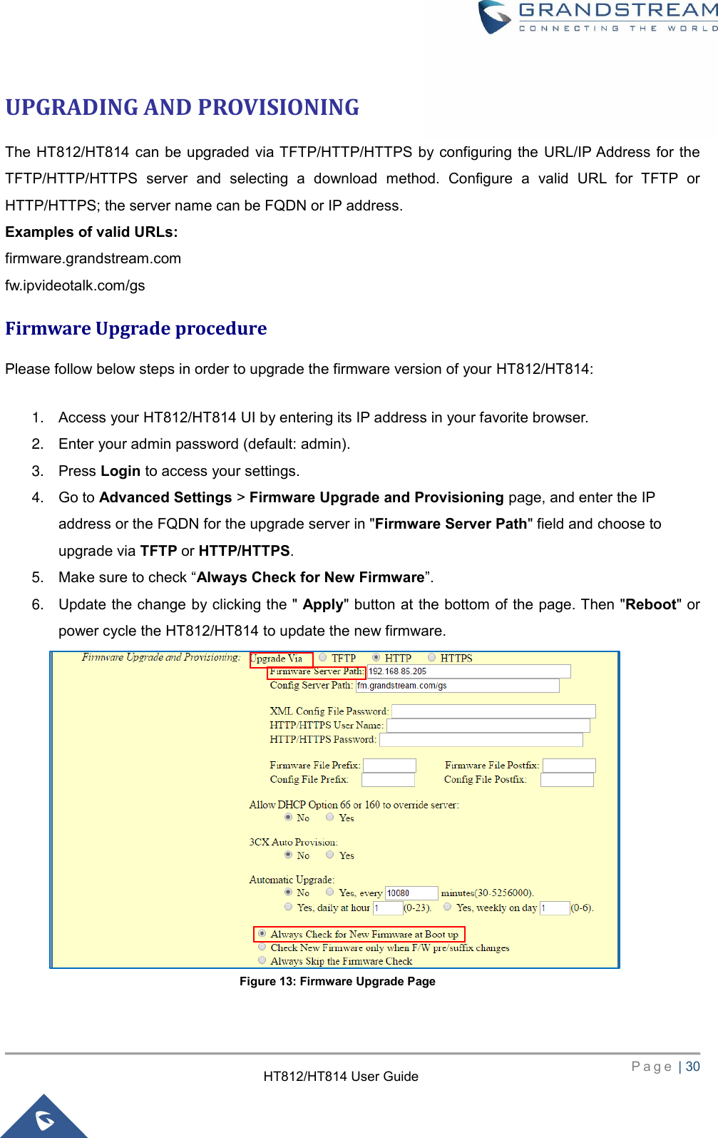     P a g e  | 30        HT812/HT814 User Guide  UPGRADING AND PROVISIONING The  HT812/HT814 can be upgraded  via TFTP/HTTP/HTTPS by configuring the  URL/IP Address for  the TFTP/HTTP/HTTPS  server  and  selecting  a  download  method.  Configure  a  valid  URL  for  TFTP  or HTTP/HTTPS; the server name can be FQDN or IP address. Examples of valid URLs: firmware.grandstream.com fw.ipvideotalk.com/gs Firmware Upgrade procedure Please follow below steps in order to upgrade the firmware version of your HT812/HT814:  1. Access your HT812/HT814 UI by entering its IP address in your favorite browser. 2. Enter your admin password (default: admin). 3. Press Login to access your settings. 4. Go to Advanced Settings &gt; Firmware Upgrade and Provisioning page, and enter the IP address or the FQDN for the upgrade server in &quot;Firmware Server Path&quot; field and choose to upgrade via TFTP or HTTP/HTTPS. 5. Make sure to check “Always Check for New Firmware”. 6. Update the change by clicking the &quot; Apply&quot; button at the bottom of the page. Then &quot;Reboot&quot; or power cycle the HT812/HT814 to update the new firmware.               Figure 13: Firmware Upgrade Page 