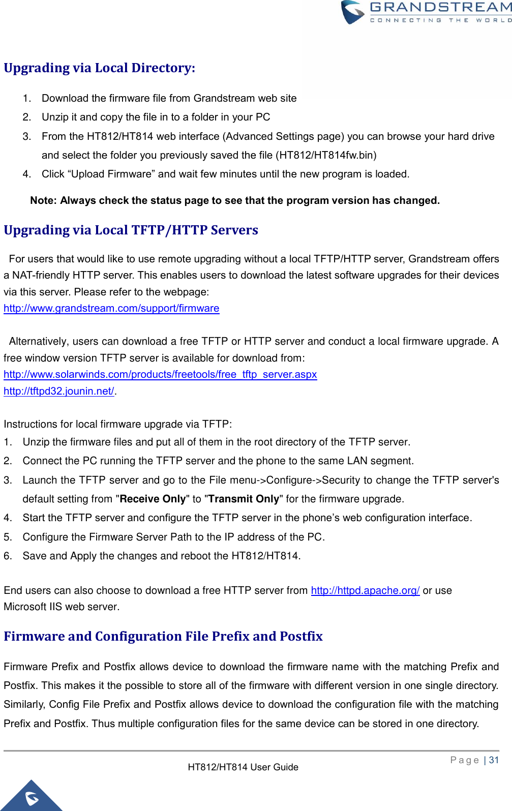     P a g e  | 31        HT812/HT814 User Guide  Upgrading via Local Directory: 1. Download the firmware file from Grandstream web site 2. Unzip it and copy the file in to a folder in your PC 3. From the HT812/HT814 web interface (Advanced Settings page) you can browse your hard drive and select the folder you previously saved the file (HT812/HT814fw.bin) 4. Click “Upload Firmware” and wait few minutes until the new program is loaded. Note: Always check the status page to see that the program version has changed. Upgrading via Local TFTP/HTTP Servers   For users that would like to use remote upgrading without a local TFTP/HTTP server, Grandstream offers a NAT-friendly HTTP server. This enables users to download the latest software upgrades for their devices via this server. Please refer to the webpage: http://www.grandstream.com/support/firmware    Alternatively, users can download a free TFTP or HTTP server and conduct a local firmware upgrade. A free window version TFTP server is available for download from: http://www.solarwinds.com/products/freetools/free_tftp_server.aspx http://tftpd32.jounin.net/.  Instructions for local firmware upgrade via TFTP: 1.  Unzip the firmware files and put all of them in the root directory of the TFTP server. 2.  Connect the PC running the TFTP server and the phone to the same LAN segment. 3.  Launch the TFTP server and go to the File menu-&gt;Configure-&gt;Security to change the TFTP server&apos;s default setting from &quot;Receive Only&quot; to &quot;Transmit Only&quot; for the firmware upgrade. 4. Start the TFTP server and configure the TFTP server in the phone’s web configuration interface. 5.  Configure the Firmware Server Path to the IP address of the PC. 6.  Save and Apply the changes and reboot the HT812/HT814.  End users can also choose to download a free HTTP server from http://httpd.apache.org/ or use Microsoft IIS web server. Firmware and Configuration File Prefix and Postfix Firmware Prefix and Postfix allows device to download the firmware name with the matching Prefix and Postfix. This makes it the possible to store all of the firmware with different version in one single directory. Similarly, Config File Prefix and Postfix allows device to download the configuration file with the matching Prefix and Postfix. Thus multiple configuration files for the same device can be stored in one directory. 