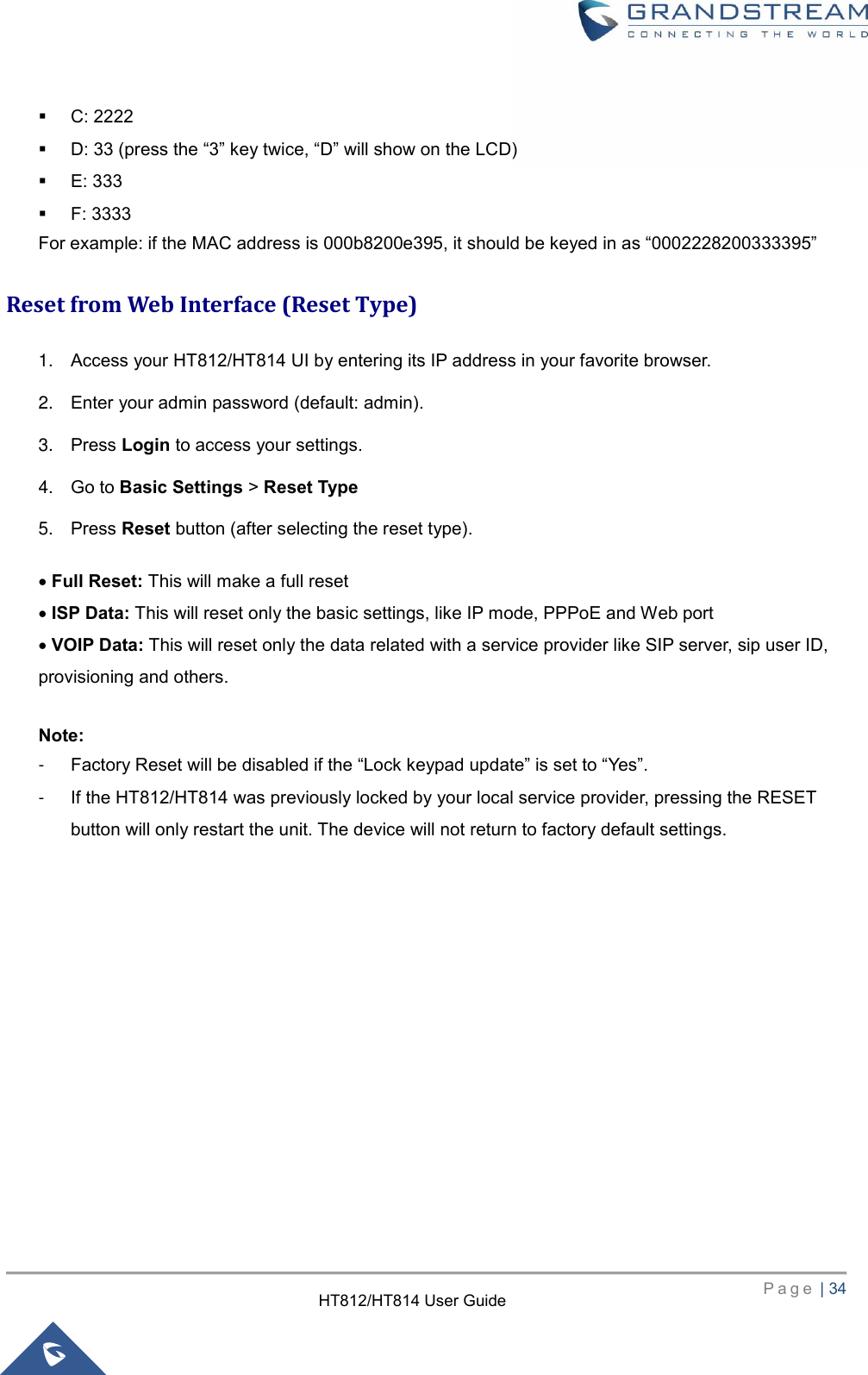     P a g e  | 34        HT812/HT814 User Guide   C: 2222  D: 33 (press the “3” key twice, “D” will show on the LCD)    E: 333    F: 3333   For example: if the MAC address is 000b8200e395, it should be keyed in as “0002228200333395” Reset from Web Interface (Reset Type) 1. Access your HT812/HT814 UI by entering its IP address in your favorite browser. 2. Enter your admin password (default: admin). 3. Press Login to access your settings. 4. Go to Basic Settings &gt; Reset Type 5. Press Reset button (after selecting the reset type).    Full Reset: This will make a full reset    ISP Data: This will reset only the basic settings, like IP mode, PPPoE and Web port    VOIP Data: This will reset only the data related with a service provider like SIP server, sip user ID, provisioning and others.    Note:   -  Factory Reset will be disabled if the “Lock keypad update” is set to “Yes”.   -  If the HT812/HT814 was previously locked by your local service provider, pressing the RESET button will only restart the unit. The device will not return to factory default settings.   