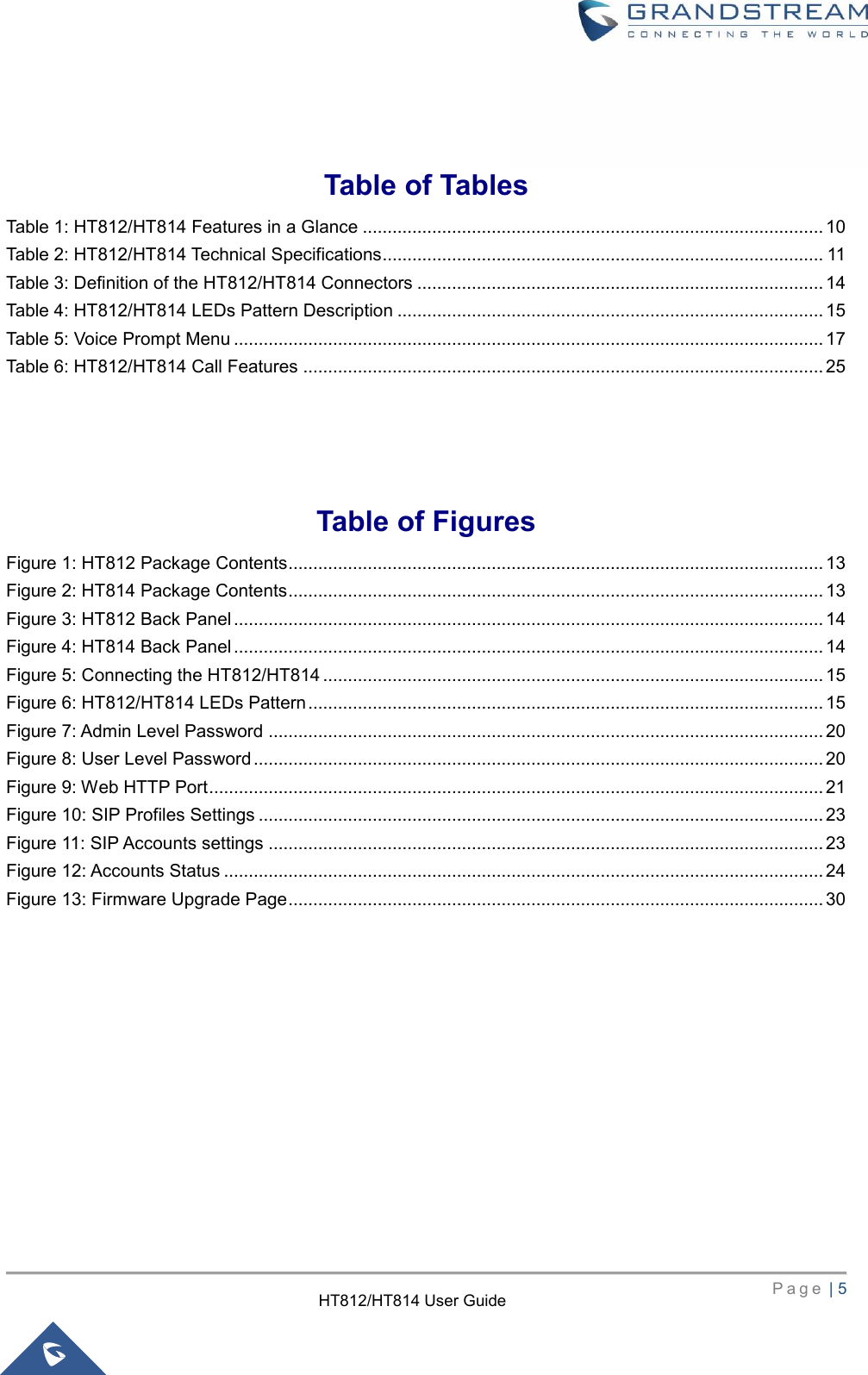    P a g e  | 5        HT812/HT814 User Guide   Table of Tables Table 1: HT812/HT814 Features in a Glance ............................................................................................. 10 Table 2: HT812/HT814 Technical Specifications ......................................................................................... 11 Table 3: Definition of the HT812/HT814 Connectors .................................................................................. 14 Table 4: HT812/HT814 LEDs Pattern Description ...................................................................................... 15 Table 5: Voice Prompt Menu ....................................................................................................................... 17 Table 6: HT812/HT814 Call Features ......................................................................................................... 25   Table of Figures Figure 1: HT812 Package Contents ............................................................................................................ 13 Figure 2: HT814 Package Contents ............................................................................................................ 13 Figure 3: HT812 Back Panel ....................................................................................................................... 14 Figure 4: HT814 Back Panel ....................................................................................................................... 14 Figure 5: Connecting the HT812/HT814 ..................................................................................................... 15 Figure 6: HT812/HT814 LEDs Pattern ........................................................................................................ 15 Figure 7: Admin Level Password ................................................................................................................ 20 Figure 8: User Level Password ................................................................................................................... 20 Figure 9: Web HTTP Port ............................................................................................................................ 21 Figure 10: SIP Profiles Settings .................................................................................................................. 23 Figure 11: SIP Accounts settings ................................................................................................................ 23 Figure 12: Accounts Status ......................................................................................................................... 24 Figure 13: Firmware Upgrade Page ............................................................................................................ 30  