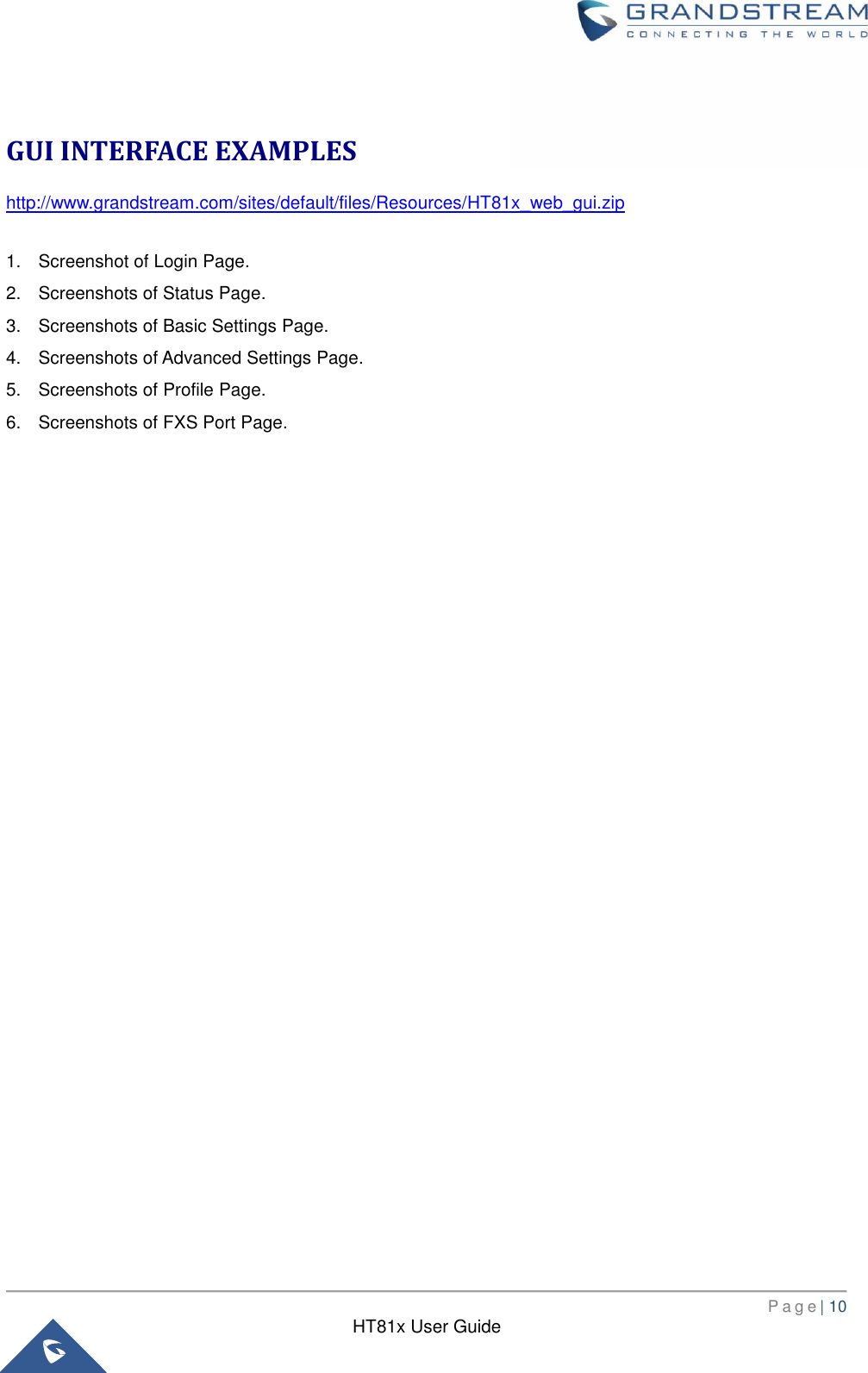       P a g e | 10      HT81x User Guide   GUI INTERFACE EXAMPLES http://www.grandstream.com/sites/default/files/Resources/HT81x_web_gui.zip  1.  Screenshot of Login Page. 2.  Screenshots of Status Page. 3.  Screenshots of Basic Settings Page. 4.  Screenshots of Advanced Settings Page. 5.  Screenshots of Profile Page. 6.  Screenshots of FXS Port Page.  