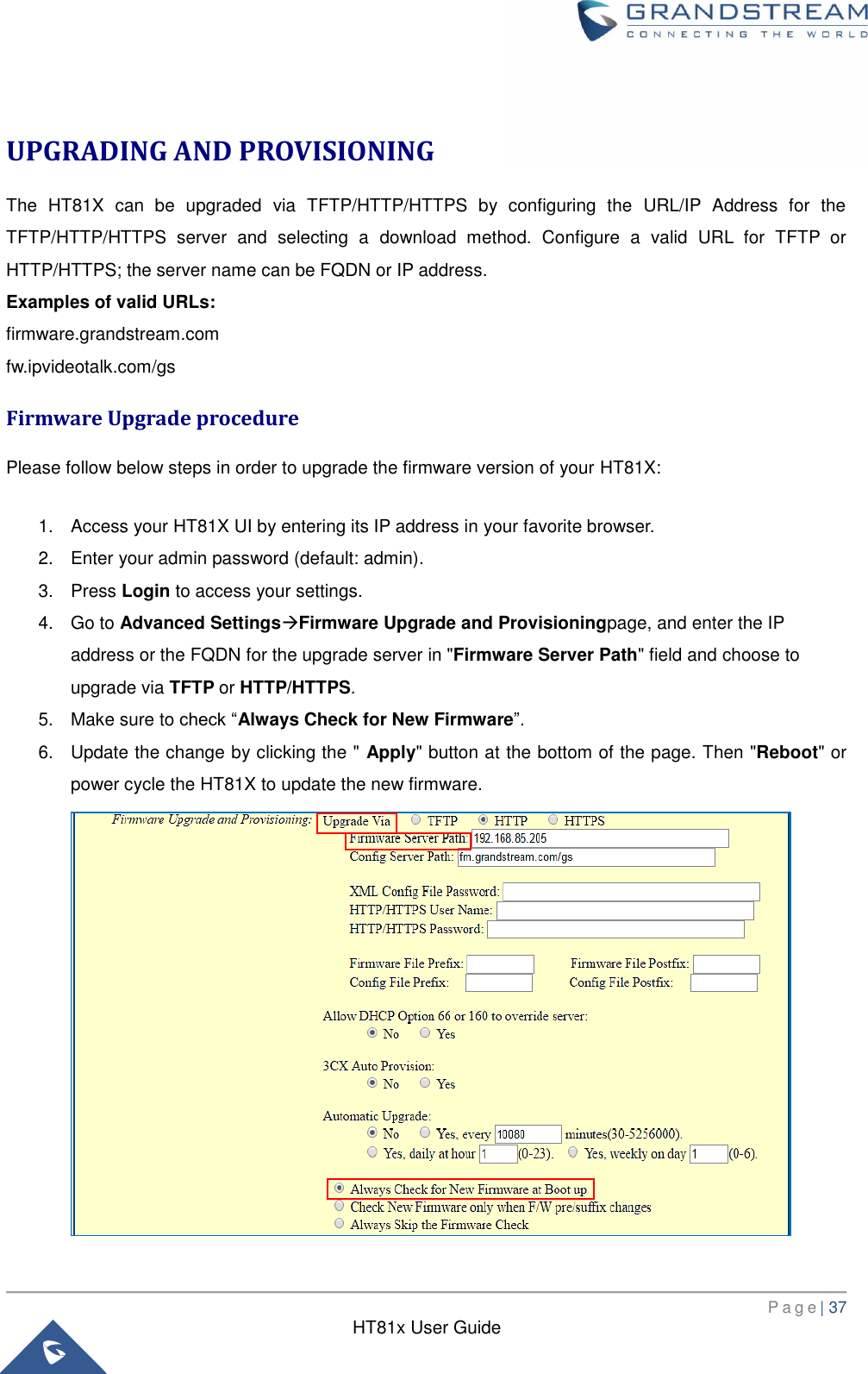       P a g e | 37      HT81x User Guide   UPGRADING AND PROVISIONING The  HT81X  can  be  upgraded  via  TFTP/HTTP/HTTPS  by  configuring  the  URL/IP  Address  for  the TFTP/HTTP/HTTPS  server  and  selecting  a  download  method.  Configure  a  valid  URL  for  TFTP  or HTTP/HTTPS; the server name can be FQDN or IP address. Examples of valid URLs: firmware.grandstream.com fw.ipvideotalk.com/gs Firmware Upgrade procedure Please follow below steps in order to upgrade the firmware version of your HT81X:  1.  Access your HT81X UI by entering its IP address in your favorite browser. 2.  Enter your admin password (default: admin). 3.  Press Login to access your settings. 4. Go to Advanced SettingsFirmware Upgrade and Provisioningpage, and enter the IP address or the FQDN for the upgrade server in &quot;Firmware Server Path&quot; field and choose to upgrade via TFTP or HTTP/HTTPS. 5.  Make sure to check “Always Check for New Firmware”. 6.  Update the change by clicking the &quot; Apply&quot; button at the bottom of the page. Then &quot;Reboot&quot; or power cycle the HT81X to update the new firmware.  