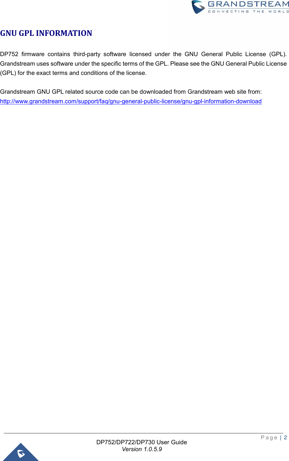  P a g e  |  2   DP752/DP722/DP730 User Guide Version 1.0.5.9   GNU GPL INFORMATION DP752  firmware  contains  third-party  software  licensed  under  the  GNU  General  Public  License  (GPL). Grandstream uses software under the specific terms of the GPL. Please see the GNU General Public License (GPL) for the exact terms and conditions of the license.    Grandstream GNU GPL related source code can be downloaded from Grandstream web site from: http://www.grandstream.com/support/faq/gnu-general-public-license/gnu-gpl-information-download                                