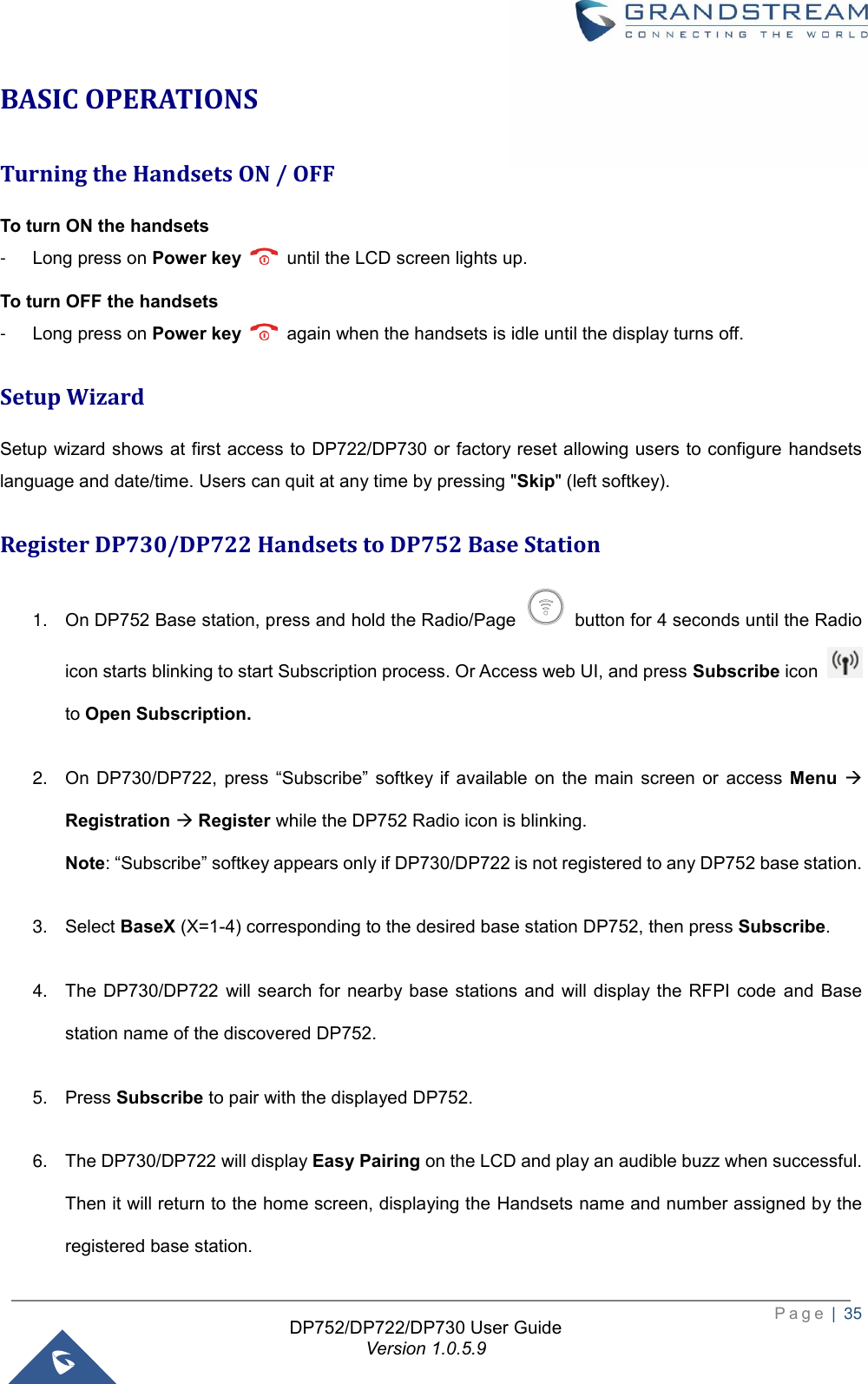  P a g e  |  35   DP752/DP722/DP730 User Guide Version 1.0.5.9   BASIC OPERATIONS Turning the Handsets ON / OFF To turn ON the handsets   -  Long press on Power key    until the LCD screen lights up.   To turn OFF the handsets -  Long press on Power key    again when the handsets is idle until the display turns off. Setup Wizard Setup wizard shows at first access to DP722/DP730 or factory reset allowing users to configure handsets language and date/time. Users can quit at any time by pressing &quot;Skip&quot; (left softkey). Register DP730/DP722 Handsets to DP752 Base Station 1. On DP752 Base station, press and hold the Radio/Page    button for 4 seconds until the Radio icon starts blinking to start Subscription process. Or Access web UI, and press Subscribe icon   to Open Subscription. 2. On  DP730/DP722,  press  “Subscribe”  softkey if  available  on  the  main  screen  or  access  Menu → Registration → Register while the DP752 Radio icon is blinking. Note: “Subscribe” softkey appears only if DP730/DP722 is not registered to any DP752 base station. 3. Select BaseX (X=1-4) corresponding to the desired base station DP752, then press Subscribe. 4. The DP730/DP722  will search  for nearby base stations  and  will display the  RFPI  code  and  Base station name of the discovered DP752.   5. Press Subscribe to pair with the displayed DP752.   6. The DP730/DP722 will display Easy Pairing on the LCD and play an audible buzz when successful. Then it will return to the home screen, displaying the Handsets name and number assigned by the registered base station.   