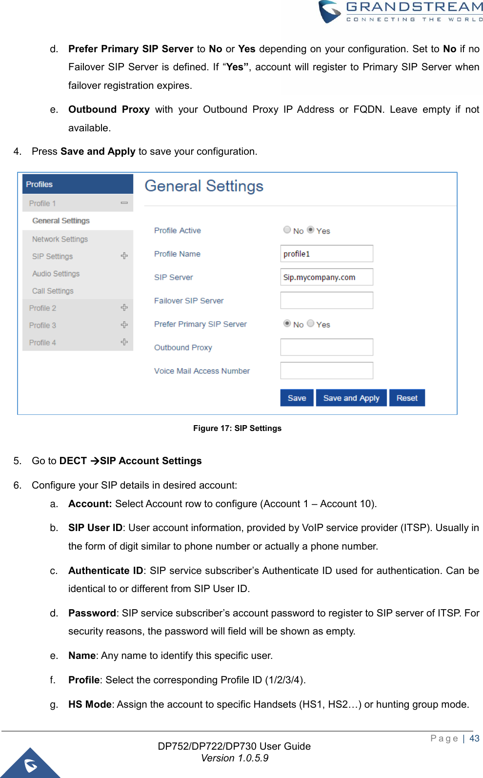  P a g e  |  43   DP752/DP722/DP730 User Guide Version 1.0.5.9   d. Prefer Primary SIP Server to No or Yes depending on your configuration. Set to No if no Failover SIP Server is  defined. If  “Yes”, account will  register to Primary SIP Server  when failover registration expires. e. Outbound  Proxy  with  your  Outbound  Proxy  IP  Address  or  FQDN.  Leave  empty  if  not available. 4. Press Save and Apply to save your configuration.  Figure 17: SIP Settings  5. Go to DECT →SIP Account Settings 6. Configure your SIP details in desired account: a. Account: Select Account row to configure (Account 1 – Account 10). b. SIP User ID: User account information, provided by VoIP service provider (ITSP). Usually in the form of digit similar to phone number or actually a phone number. c. Authenticate ID: SIP service subscriber’s Authenticate ID used for authentication. Can be identical to or different from SIP User ID. d. Password: SIP service subscriber’s account password to register to SIP server of ITSP. For security reasons, the password will field will be shown as empty. e. Name: Any name to identify this specific user. f. Profile: Select the corresponding Profile ID (1/2/3/4). g. HS Mode: Assign the account to specific Handsets (HS1, HS2…) or hunting group mode. 
