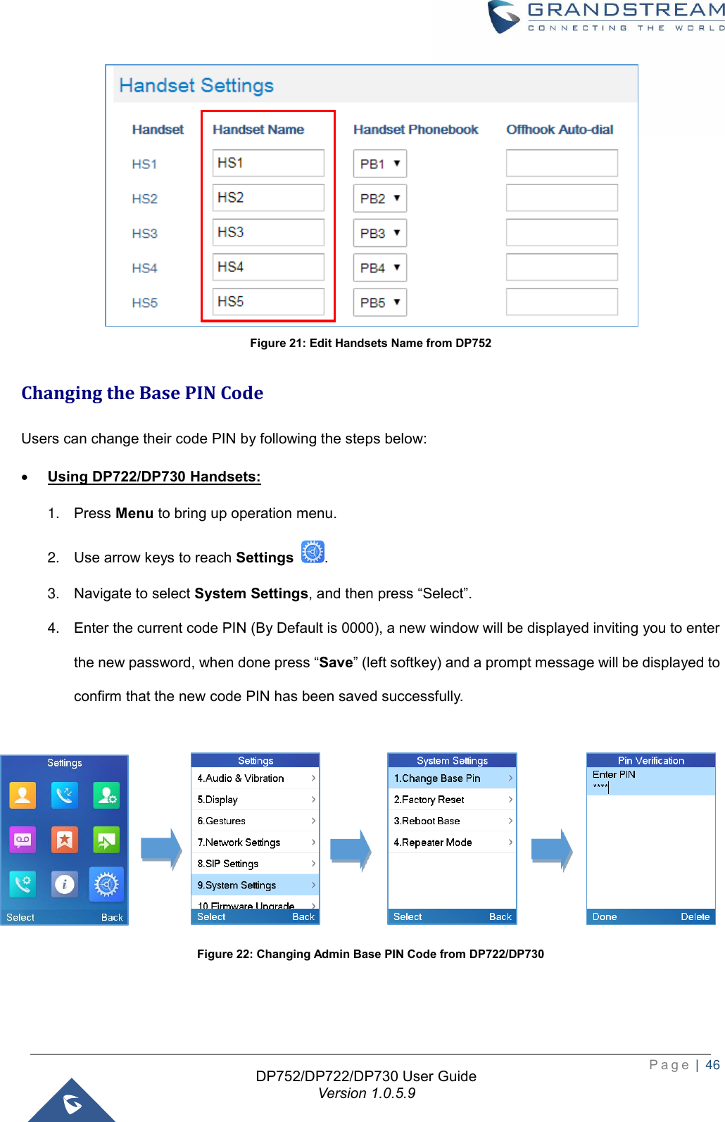  P a g e  |  46   DP752/DP722/DP730 User Guide Version 1.0.5.9    Figure 21: Edit Handsets Name from DP752 Changing the Base PIN Code Users can change their code PIN by following the steps below: • Using DP722/DP730 Handsets: 1. Press Menu to bring up operation menu.   2. Use arrow keys to reach Settings  . 3. Navigate to select System Settings, and then press “Select”.  4. Enter the current code PIN (By Default is 0000), a new window will be displayed inviting you to enter the new password, when done press “Save” (left softkey) and a prompt message will be displayed to confirm that the new code PIN has been saved successfully.                       Figure 22: Changing Admin Base PIN Code from DP722/DP730   
