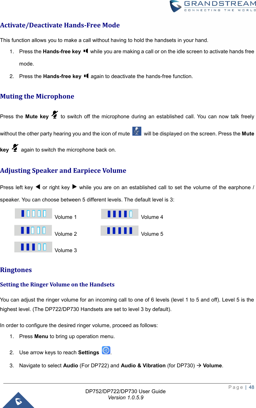  P a g e  |  48   DP752/DP722/DP730 User Guide Version 1.0.5.9   Activate/Deactivate Hands-Free Mode This function allows you to make a call without having to hold the handsets in your hand. 1. Press the Hands-free key    while you are making a call or on the idle screen to activate hands free mode.   2. Press the Hands-free key    again to deactivate the hands-free function.   Muting the Microphone Press  the Mute  key    to switch off  the  microphone  during  an  established  call. You  can  now  talk freely without the other party hearing you and the icon of mute    will be displayed on the screen. Press the Mute key    again to switch the microphone back on. Adjusting Speaker and Earpiece Volume   Press left key    or right key    while you are on  an established call to set the volume of the earphone  / speaker. You can choose between 5 different levels. The default level is 3:   Volume 1       Volume 4   Volume 2       Volume 5   Volume 3               Ringtones Setting the Ringer Volume on the Handsets   You can adjust the ringer volume for an incoming call to one of 6 levels (level 1 to 5 and off). Level 5 is the highest level. (The DP722/DP730 Handsets are set to level 3 by default). In order to configure the desired ringer volume, proceed as follows: 1. Press Menu to bring up operation menu.   2. Use arrow keys to reach Settings  . 3. Navigate to select Audio (For DP722) and Audio &amp; Vibration (for DP730) → Volume.   