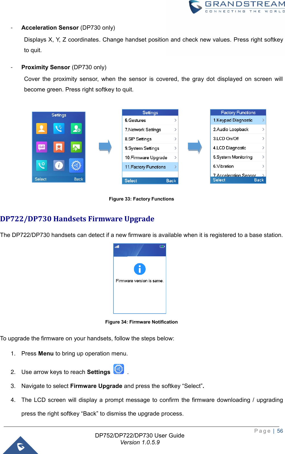  P a g e  |  56   DP752/DP722/DP730 User Guide Version 1.0.5.9   -  Acceleration Sensor (DP730 only) Displays X, Y, Z coordinates. Change handset position and check new values. Press right softkey to quit.   -  Proximity Sensor (DP730 only) Cover  the  proximity  sensor,  when  the  sensor  is  covered,  the  gray  dot  displayed  on  screen  will become green. Press right softkey to quit.                      Figure 33: Factory Functions DP722/DP730 Handsets Firmware Upgrade The DP722/DP730 handsets can detect if a new firmware is available when it is registered to a base station.                                         Figure 34: Firmware Notification To upgrade the firmware on your handsets, follow the steps below:   1. Press Menu to bring up operation menu. 2. Use arrow keys to reach Settings    . 3. Navigate to select Firmware Upgrade and press the softkey “Select”.   4. The  LCD  screen  will display a  prompt message  to  confirm the  firmware downloading  /  upgrading press the right softkey “Back” to dismiss the upgrade process. 