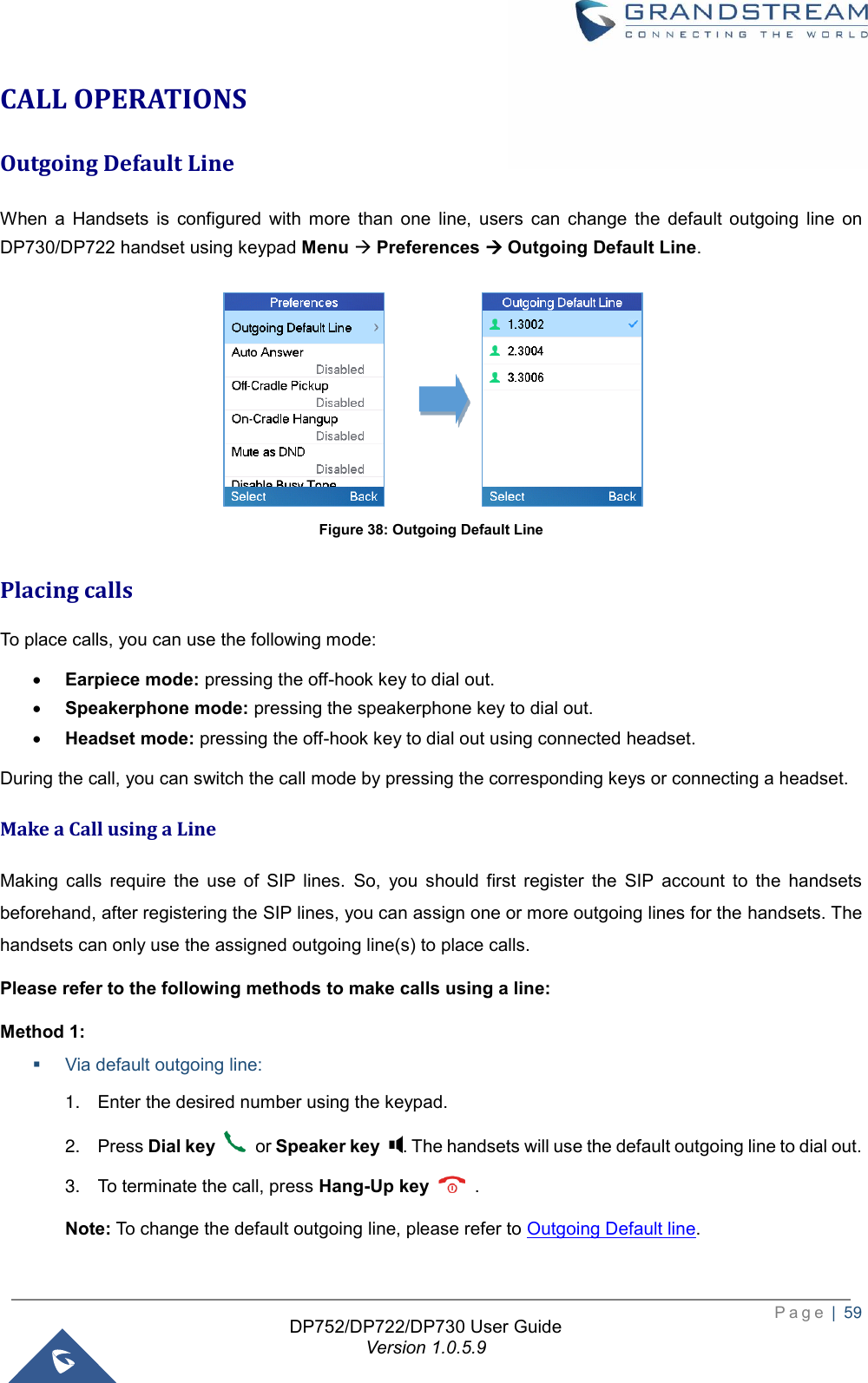  P a g e  |  59   DP752/DP722/DP730 User Guide Version 1.0.5.9   CALL OPERATIONS Outgoing Default Line  When  a  Handsets  is  configured  with  more  than  one  line,  users  can  change  the  default  outgoing  line  on DP730/DP722 handset using keypad Menu → Preferences → Outgoing Default Line.                               Figure 38: Outgoing Default Line Placing calls   To place calls, you can use the following mode:   • Earpiece mode: pressing the off-hook key to dial out.   • Speakerphone mode: pressing the speakerphone key to dial out.   • Headset mode: pressing the off-hook key to dial out using connected headset. During the call, you can switch the call mode by pressing the corresponding keys or connecting a headset. Make a Call using a Line Making  calls  require  the  use  of  SIP  lines.  So,  you  should  first  register  the  SIP  account  to  the  handsets beforehand, after registering the SIP lines, you can assign one or more outgoing lines for the handsets. The handsets can only use the assigned outgoing line(s) to place calls.   Please refer to the following methods to make calls using a line: Method 1: ▪ Via default outgoing line: 1. Enter the desired number using the keypad. 2. Press Dial key    or Speaker key  . The handsets will use the default outgoing line to dial out.   3. To terminate the call, press Hang-Up key    .   Note: To change the default outgoing line, please refer to Outgoing Default line.   