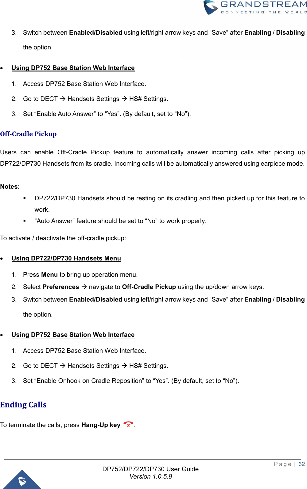  P a g e  |  62   DP752/DP722/DP730 User Guide Version 1.0.5.9   3. Switch between Enabled/Disabled using left/right arrow keys and “Save” after Enabling / Disabling the option. • Using DP752 Base Station Web Interface 1. Access DP752 Base Station Web Interface. 2. Go to DECT → Handsets Settings → HS# Settings. 3. Set “Enable Auto Answer” to “Yes”. (By default, set to “No”). Off-Cradle Pickup Users  can  enable  Off-Cradle  Pickup  feature  to  automatically  answer  incoming  calls  after  picking  up DP722/DP730 Handsets from its cradle. Incoming calls will be automatically answered using earpiece mode.    Notes:  ▪ DP722/DP730 Handsets should be resting on its cradling and then picked up for this feature to work. ▪ “Auto Answer” feature should be set to “No” to work properly. To activate / deactivate the off-cradle pickup: • Using DP722/DP730 Handsets Menu 1. Press Menu to bring up operation menu.   2. Select Preferences → navigate to Off-Cradle Pickup using the up/down arrow keys. 3. Switch between Enabled/Disabled using left/right arrow keys and “Save” after Enabling / Disabling the option. • Using DP752 Base Station Web Interface 1. Access DP752 Base Station Web Interface. 2. Go to DECT → Handsets Settings → HS# Settings. 3. Set “Enable Onhook on Cradle Reposition” to “Yes”. (By default, set to “No”). Ending Calls To terminate the calls, press Hang-Up key .   