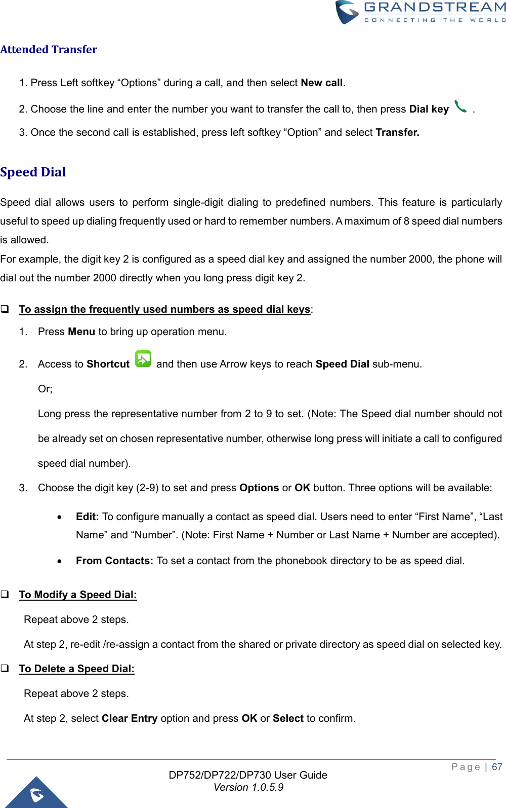  P a g e  |  67   DP752/DP722/DP730 User Guide Version 1.0.5.9   Attended Transfer 1. Press Left softkey “Options” during a call, and then select New call.   2. Choose the line and enter the number you want to transfer the call to, then press Dial key   . 3. Once the second call is established, press left softkey “Option” and select Transfer. Speed Dial Speed  dial  allows  users  to  perform  single-digit  dialing  to  predefined  numbers.  This  feature  is  particularly useful to speed up dialing frequently used or hard to remember numbers. A maximum of 8 speed dial numbers is allowed. For example, the digit key 2 is configured as a speed dial key and assigned the number 2000, the phone will dial out the number 2000 directly when you long press digit key 2. ❑ To assign the frequently used numbers as speed dial keys: 1. Press Menu to bring up operation menu.   2. Access to Shortcut    and then use Arrow keys to reach Speed Dial sub-menu. Or; Long press the representative number from 2 to 9 to set. (Note: The Speed dial number should not be already set on chosen representative number, otherwise long press will initiate a call to configured speed dial number). 3. Choose the digit key (2-9) to set and press Options or OK button. Three options will be available: • Edit: To configure manually a contact as speed dial. Users need to enter “First Name”, “Last Name” and “Number”. (Note: First Name + Number or Last Name + Number are accepted).  • From Contacts: To set a contact from the phonebook directory to be as speed dial. ❑ To Modify a Speed Dial: Repeat above 2 steps.   At step 2, re-edit /re-assign a contact from the shared or private directory as speed dial on selected key. ❑ To Delete a Speed Dial: Repeat above 2 steps.   At step 2, select Clear Entry option and press OK or Select to confirm. 