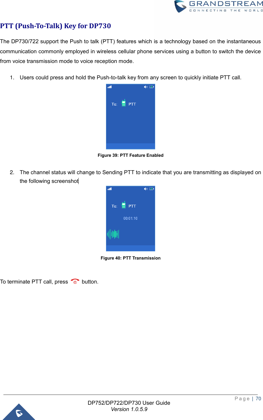  P a g e  |  70   DP752/DP722/DP730 User Guide Version 1.0.5.9   PTT (Push-To-Talk) Key for DP730 The DP730/722 support the Push to talk (PTT) features which is a technology based on the instantaneous communication commonly employed in wireless cellular phone services using a button to switch the device from voice transmission mode to voice reception mode.   1. Users could press and hold the Push-to-talk key from any screen to quickly initiate PTT call.  Figure 39: PTT Feature Enabled  2. The channel status will change to Sending PTT to indicate that you are transmitting as displayed on the following screenshot          Figure 40: PTT Transmission  To terminate PTT call, press    button.     