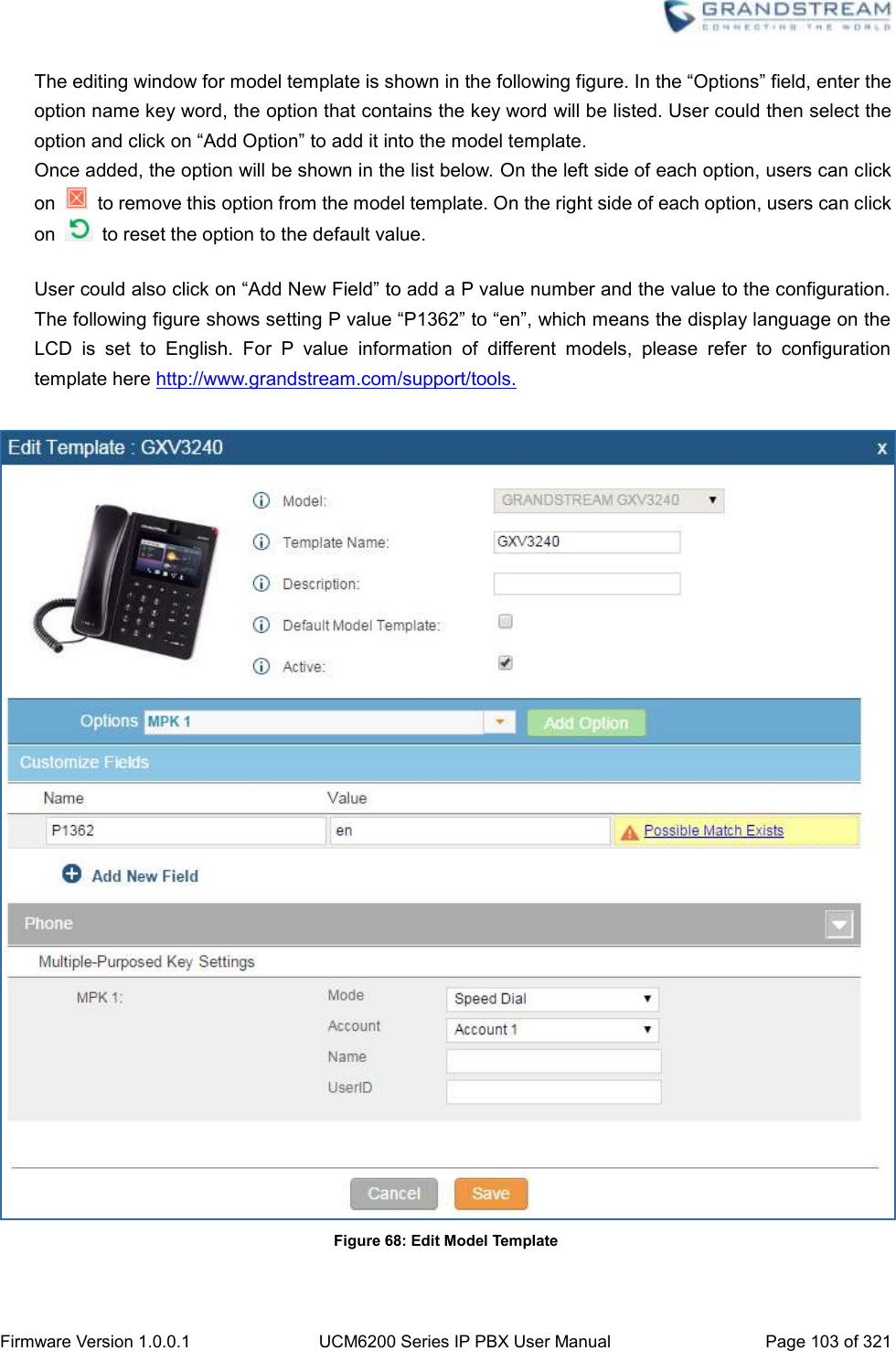  Firmware Version 1.0.0.1 UCM6200 Series IP PBX User Manual Page 103 of 321    The editing window for model template is shown in the following figure. In the “Options” field, enter the option name key word, the option that contains the key word will be listed. User could then select the option and click on “Add Option” to add it into the model template.   Once added, the option will be shown in the list below. On the left side of each option, users can click on   to remove this option from the model template. On the right side of each option, users can click on    to reset the option to the default value.  User could also click on “Add New Field” to add a P value number and the value to the configuration. The following figure shows setting P value “P1362” to “en”, which means the display language on the LCD  is  set  to  English.  For  P  value  information  of  different  models,  please  refer  to  configuration template here http://www.grandstream.com/support/tools.   Figure 68: Edit Model Template  