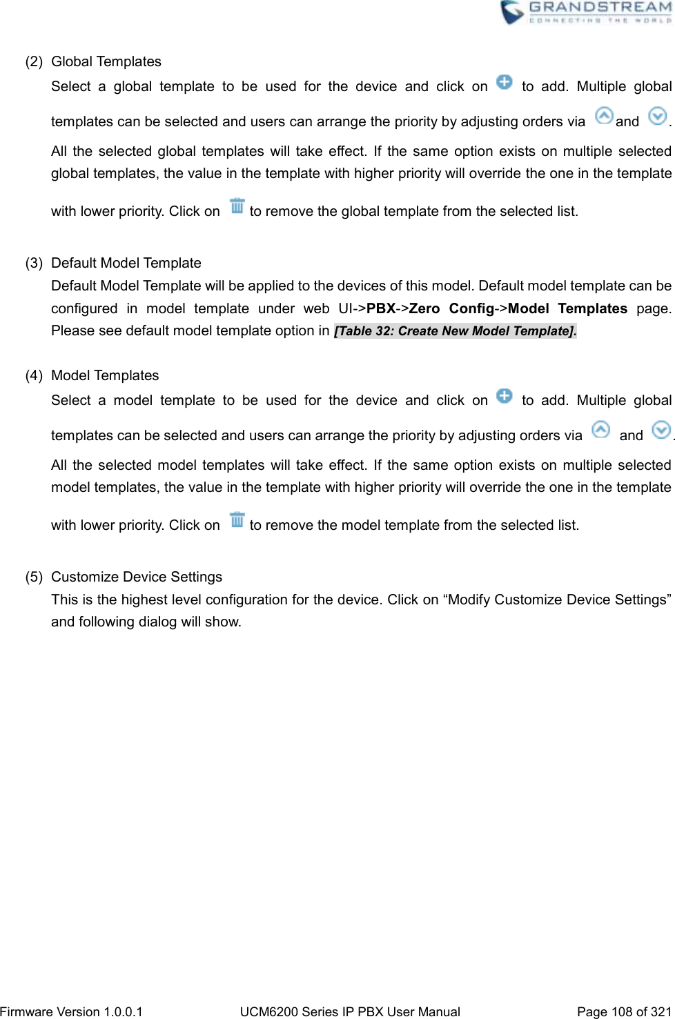  Firmware Version 1.0.0.1 UCM6200 Series IP PBX User Manual Page 108 of 321    (2)  Global Templates Select  a  global  template  to  be  used  for  the  device  and  click  on    to  add.  Multiple  global templates can be selected and users can arrange the priority by adjusting orders via  and  . All  the selected  global  templates  will  take  effect. If  the same  option  exists on  multiple  selected global templates, the value in the template with higher priority will override the one in the template with lower priority. Click on  to remove the global template from the selected list.  (3)  Default Model Template Default Model Template will be applied to the devices of this model. Default model template can be configured  in  model  template  under  web  UI-&gt;PBX-&gt;Zero  Config-&gt;Model  Templates page. Please see default model template option in [Table 32: Create New Model Template].    (4)  Model Templates Select  a  model  template  to  be  used  for  the  device  and  click  on    to  add.  Multiple  global templates can be selected and users can arrange the priority by adjusting orders via    and  . All the selected  model  templates  will take  effect. If the same  option exists on  multiple  selected model templates, the value in the template with higher priority will override the one in the template with lower priority. Click on  to remove the model template from the selected list.  (5)  Customize Device Settings This is the highest level configuration for the device. Click on “Modify Customize Device Settings” and following dialog will show. 