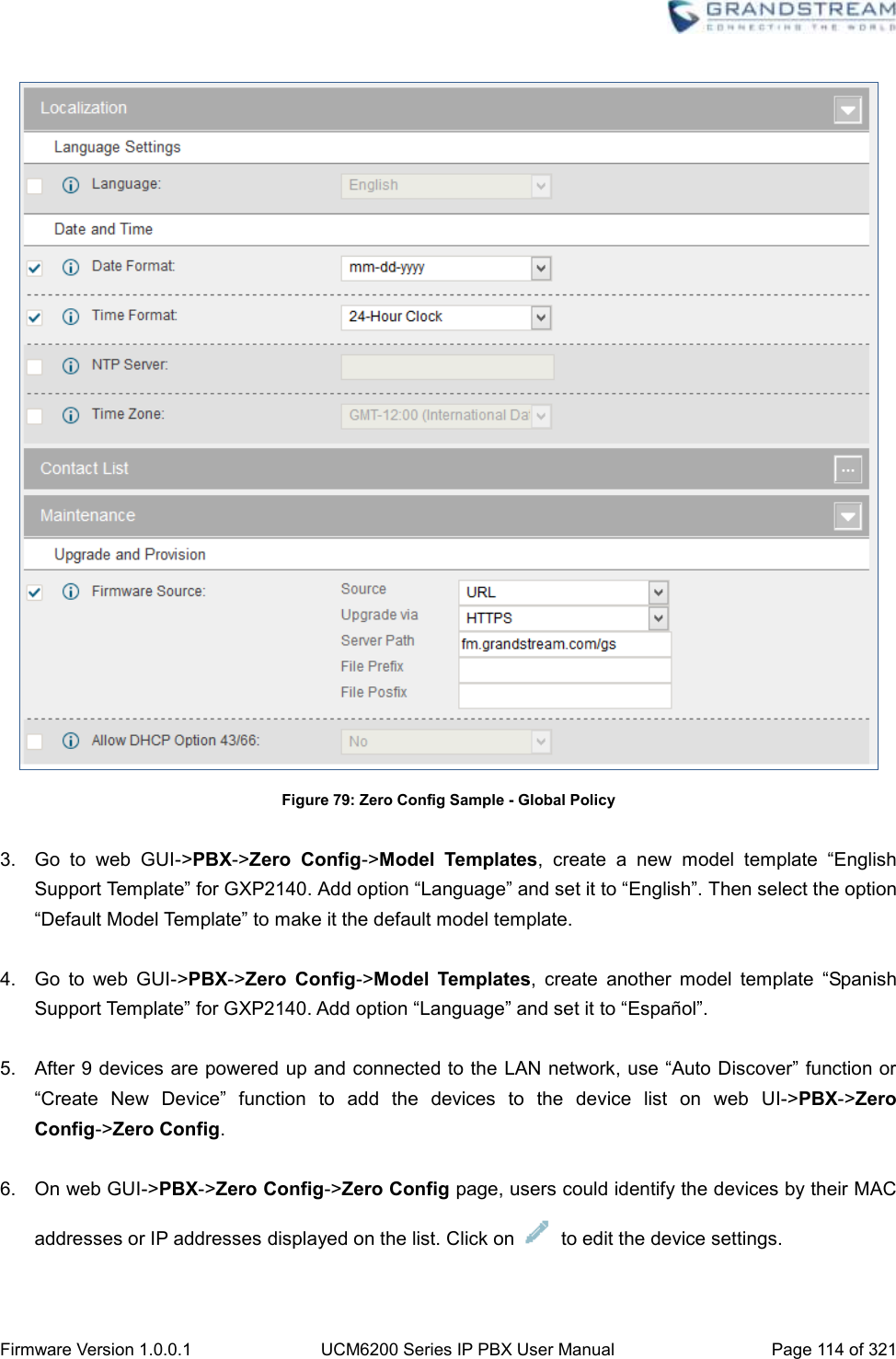  Firmware Version 1.0.0.1 UCM6200 Series IP PBX User Manual Page 114 of 321     Figure 79: Zero Config Sample - Global Policy  3.  Go  to  web  GUI-&gt;PBX-&gt;Zero  Config-&gt;Model  Templates,  create  a  new  model  template  “English Support Template” for GXP2140. Add option “Language” and set it to “English”. Then select the option “Default Model Template” to make it the default model template.  4.  Go  to  web  GUI-&gt;PBX-&gt;Zero  Config-&gt;Model  Templates,  create  another  model  template  “Spanish Support Template” for GXP2140. Add option “Language” and set it to “Español”.  5.  After 9 devices are powered up and connected to the LAN network, use “Auto Discover” function or “Create  New  Device”  function  to  add  the  devices  to  the  device  list  on  web  UI-&gt;PBX-&gt;Zero Config-&gt;Zero Config.  6.  On web GUI-&gt;PBX-&gt;Zero Config-&gt;Zero Config page, users could identify the devices by their MAC addresses or IP addresses displayed on the list. Click on    to edit the device settings.  