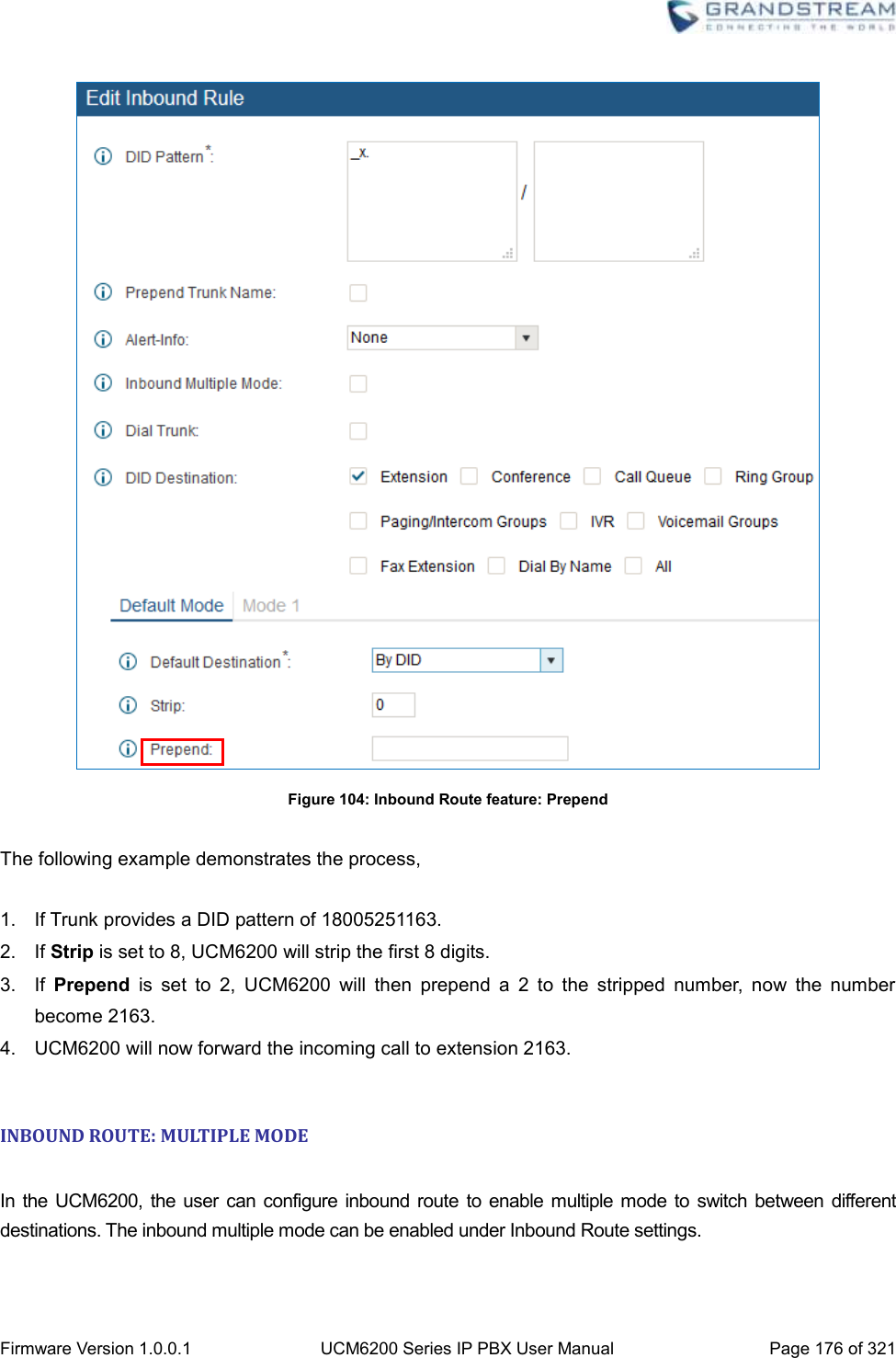  Firmware Version 1.0.0.1 UCM6200 Series IP PBX User Manual Page 176 of 321     Figure 104: Inbound Route feature: Prepend  The following example demonstrates the process,  1.  If Trunk provides a DID pattern of 18005251163. 2.  If Strip is set to 8, UCM6200 will strip the first 8 digits.   3.  If  Prepend  is  set  to  2,  UCM6200  will  then  prepend  a  2  to  the  stripped  number,  now  the  number become 2163. 4. UCM6200 will now forward the incoming call to extension 2163.    INBOUND ROUTE: MULTIPLE MODE  In  the  UCM6200,  the  user can configure inbound route to enable multiple mode to switch between different destinations. The inbound multiple mode can be enabled under Inbound Route settings.   