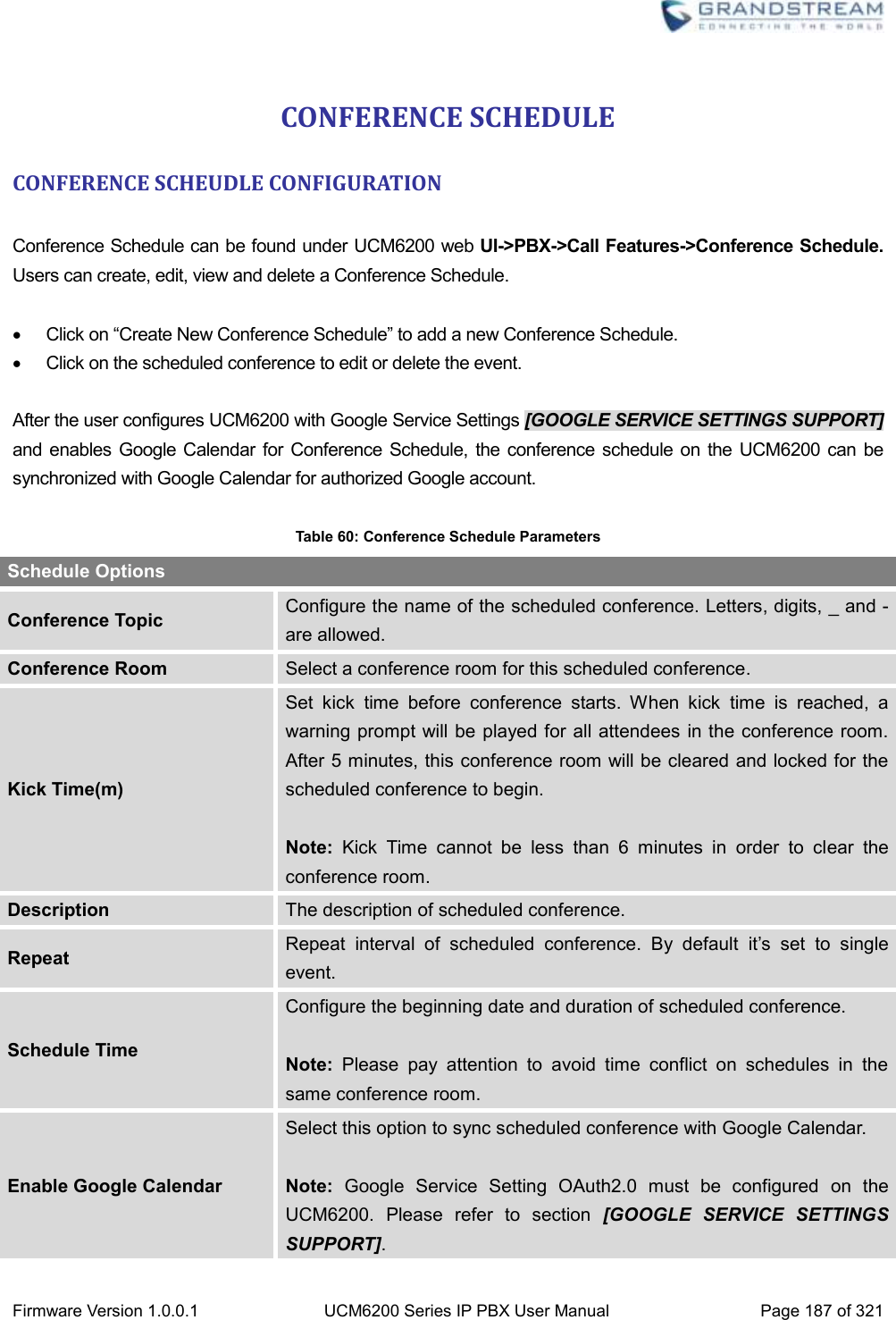  Firmware Version 1.0.0.1 UCM6200 Series IP PBX User Manual Page 187 of 321    CONFERENCE SCHEDULE CONFERENCE SCHEUDLE CONFIGURATION  Conference Schedule can be found under UCM6200 web UI-&gt;PBX-&gt;Call Features-&gt;Conference Schedule. Users can create, edit, view and delete a Conference Schedule.      Click on “Create New Conference Schedule” to add a new Conference Schedule.   Click on the scheduled conference to edit or delete the event.  After the user configures UCM6200 with Google Service Settings [GOOGLE SERVICE SETTINGS SUPPORT] and enables Google Calendar for Conference Schedule, the conference schedule on the UCM6200 can be synchronized with Google Calendar for authorized Google account.    Table 60: Conference Schedule Parameters Schedule Options Conference Topic Configure the name of the scheduled conference. Letters, digits, _ and - are allowed. Conference Room Select a conference room for this scheduled conference. Kick Time(m) Set  kick  time  before  conference  starts.  When  kick  time  is  reached,  a warning prompt will be played for all attendees  in the conference room. After 5 minutes, this conference room will be cleared and locked for the scheduled conference to begin.  Note:  Kick  Time  cannot  be  less  than  6  minutes  in  order  to  clear  the conference room.   Description The description of scheduled conference. Repeat Repeat  interval  of  scheduled  conference.  By  default  it’s  set  to  single event. Schedule Time Configure the beginning date and duration of scheduled conference.    Note:  Please  pay  attention  to  avoid  time  conflict  on  schedules  in  the same conference room.   Enable Google Calendar Select this option to sync scheduled conference with Google Calendar.    Note:  Google  Service  Setting  OAuth2.0  must  be  configured  on  the UCM6200.  Please  refer  to  section  [GOOGLE  SERVICE  SETTINGS SUPPORT].   