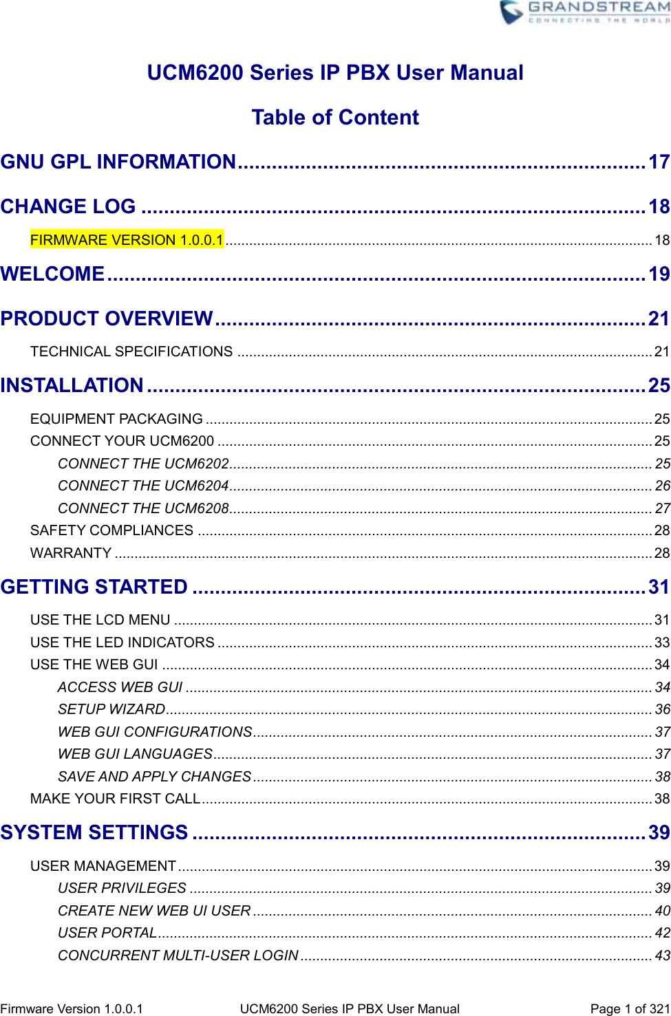  Firmware Version 1.0.0.1 UCM6200 Series IP PBX User Manual Page 1 of 321    UCM6200 Series IP PBX User Manual Table of Content GNU GPL INFORMATION ........................................................................ 17 CHANGE LOG ......................................................................................... 18 FIRMWARE VERSION 1.0.0.1 ............................................................................................................ 18 WELCOME ............................................................................................... 19 PRODUCT OVERVIEW ............................................................................ 21 TECHNICAL SPECIFICATIONS ......................................................................................................... 21 INSTALLATION ........................................................................................ 25 EQUIPMENT PACKAGING ................................................................................................................. 25 CONNECT YOUR UCM6200 .............................................................................................................. 25 CONNECT THE UCM6202 ........................................................................................................... 25 CONNECT THE UCM6204 ........................................................................................................... 26 CONNECT THE UCM6208 ........................................................................................................... 27 SAFETY COMPLIANCES ................................................................................................................... 28 WARRANTY ........................................................................................................................................ 28 GETTING STARTED ................................................................................ 31 USE THE LCD MENU ......................................................................................................................... 31 USE THE LED INDICATORS .............................................................................................................. 33 USE THE WEB GUI ............................................................................................................................ 34 ACCESS WEB GUI ...................................................................................................................... 34 SETUP WIZARD ........................................................................................................................... 36 WEB GUI CONFIGURATIONS ..................................................................................................... 37 WEB GUI LANGUAGES ............................................................................................................... 37 SAVE AND APPLY CHANGES ..................................................................................................... 38 MAKE YOUR FIRST CALL .................................................................................................................. 38 SYSTEM SETTINGS ................................................................................ 39 USER MANAGEMENT ........................................................................................................................ 39 USER PRIVILEGES ..................................................................................................................... 39 CREATE NEW WEB UI USER ..................................................................................................... 40 USER PORTAL ............................................................................................................................. 42 CONCURRENT MULTI-USER LOGIN ......................................................................................... 43 