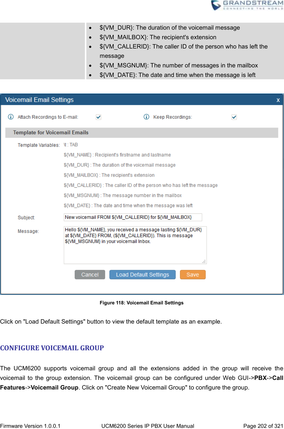  Firmware Version 1.0.0.1 UCM6200 Series IP PBX User Manual Page 202 of 321      ${VM_DUR}: The duration of the voicemail message   ${VM_MAILBOX}: The recipient&apos;s extension   ${VM_CALLERID}: The caller ID of the person who has left the message   ${VM_MSGNUM}: The number of messages in the mailbox   ${VM_DATE}: The date and time when the message is left   Figure 118: Voicemail Email Settings  Click on &quot;Load Default Settings&quot; button to view the default template as an example.  CONFIGURE VOICEMAIL GROUP  The  UCM6200  supports  voicemail  group  and  all  the  extensions  added  in  the  group  will  receive  the voicemail  to  the  group  extension.  The  voicemail  group  can  be  configured  under  Web  GUI-&gt;PBX-&gt;Call Features-&gt;Voicemail Group. Click on &quot;Create New Voicemail Group&quot; to configure the group. 