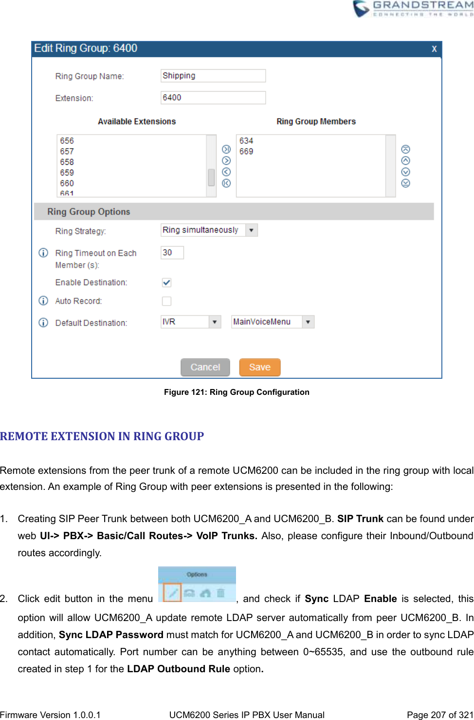  Firmware Version 1.0.0.1 UCM6200 Series IP PBX User Manual Page 207 of 321     Figure 121: Ring Group Configuration  REMOTE EXTENSION IN RING GROUP  Remote extensions from the peer trunk of a remote UCM6200 can be included in the ring group with local extension. An example of Ring Group with peer extensions is presented in the following:    1.  Creating SIP Peer Trunk between both UCM6200_A and UCM6200_B. SIP Trunk can be found under web UI-&gt; PBX-&gt; Basic/Call Routes-&gt; VoIP Trunks. Also, please configure their Inbound/Outbound routes accordingly. 2.  Click  edit  button  in  the  menu  ,  and  check  if  Sync  LDAP  Enable  is  selected,  this option  will allow  UCM6200_A  update remote  LDAP server  automatically  from  peer UCM6200_B. In addition, Sync LDAP Password must match for UCM6200_A and UCM6200_B in order to sync LDAP contact  automatically.  Port  number  can  be  anything  between  0~65535,  and  use  the  outbound  rule created in step 1 for the LDAP Outbound Rule option. 