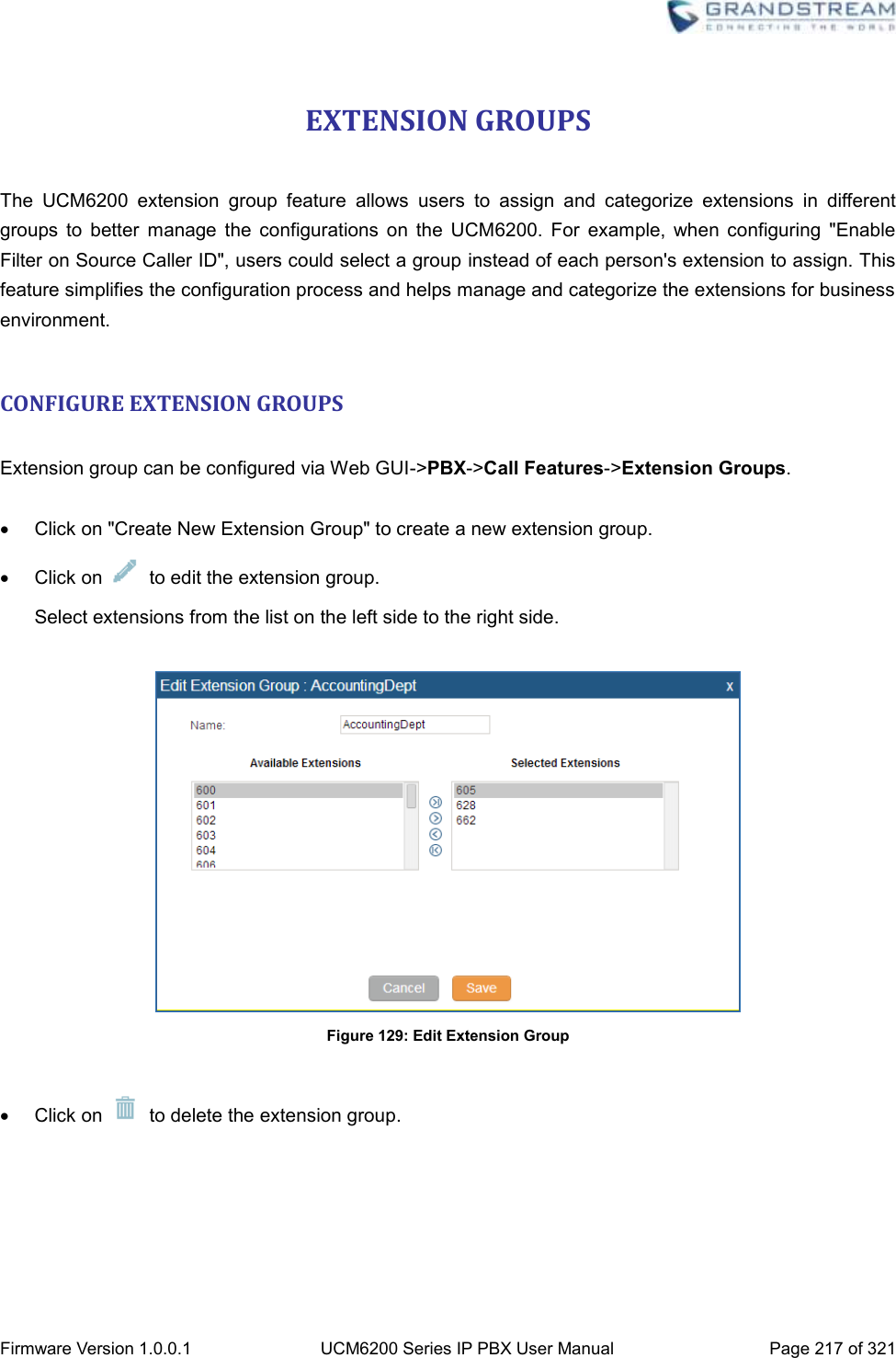  Firmware Version 1.0.0.1 UCM6200 Series IP PBX User Manual Page 217 of 321    EXTENSION GROUPS  The  UCM6200  extension  group  feature  allows  users  to  assign  and  categorize  extensions  in  different groups  to  better  manage  the  configurations  on  the  UCM6200.  For  example,  when  configuring  &quot;Enable Filter on Source Caller ID&quot;, users could select a group instead of each person&apos;s extension to assign. This feature simplifies the configuration process and helps manage and categorize the extensions for business environment.  CONFIGURE EXTENSION GROUPS  Extension group can be configured via Web GUI-&gt;PBX-&gt;Call Features-&gt;Extension Groups.    Click on &quot;Create New Extension Group&quot; to create a new extension group.   Click on    to edit the extension group. Select extensions from the list on the left side to the right side.   Figure 129: Edit Extension Group    Click on    to delete the extension group.    