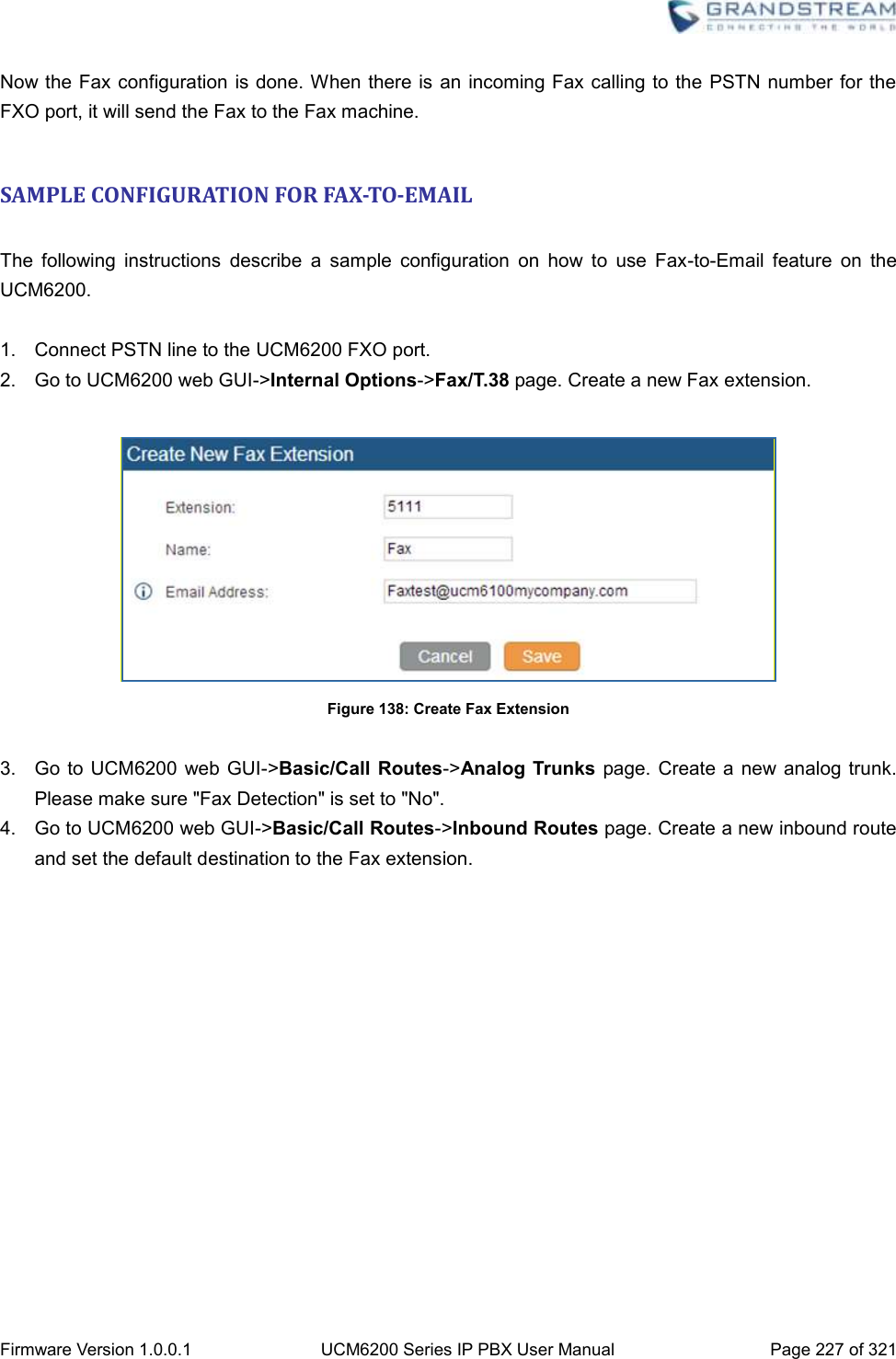  Firmware Version 1.0.0.1 UCM6200 Series IP PBX User Manual Page 227 of 321    Now the Fax configuration is done. When there is an incoming Fax calling to the PSTN number for the FXO port, it will send the Fax to the Fax machine.  SAMPLE CONFIGURATION FOR FAX-TO-EMAIL  The  following  instructions  describe  a  sample  configuration  on  how  to  use  Fax-to-Email  feature  on  the UCM6200.  1.  Connect PSTN line to the UCM6200 FXO port. 2.  Go to UCM6200 web GUI-&gt;Internal Options-&gt;Fax/T.38 page. Create a new Fax extension.   Figure 138: Create Fax Extension  3.  Go to  UCM6200  web GUI-&gt;Basic/Call  Routes-&gt;Analog  Trunks page. Create  a new  analog trunk. Please make sure &quot;Fax Detection&quot; is set to &quot;No&quot;. 4.  Go to UCM6200 web GUI-&gt;Basic/Call Routes-&gt;Inbound Routes page. Create a new inbound route and set the default destination to the Fax extension. 