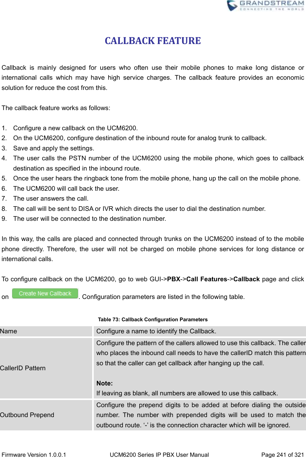  Firmware Version 1.0.0.1 UCM6200 Series IP PBX User Manual Page 241 of 321    CALLBACK FEATURE  Callback  is  mainly  designed  for  users  who  often  use  their  mobile  phones  to  make  long  distance  or international  calls  which  may  have  high  service  charges.  The  callback  feature  provides  an  economic solution for reduce the cost from this.  The callback feature works as follows:  1. Configure a new callback on the UCM6200. 2.  On the UCM6200, configure destination of the inbound route for analog trunk to callback. 3.  Save and apply the settings. 4.  The user calls the PSTN number of  the UCM6200  using the mobile phone,  which goes  to callback destination as specified in the inbound route. 5.  Once the user hears the ringback tone from the mobile phone, hang up the call on the mobile phone. 6.  The UCM6200 will call back the user. 7.  The user answers the call. 8.  The call will be sent to DISA or IVR which directs the user to dial the destination number. 9.  The user will be connected to the destination number.  In this way, the calls are placed and connected through trunks on the UCM6200 instead of to the mobile phone  directly.  Therefore,  the  user  will  not  be  charged  on  mobile  phone  services  for  long  distance  or international calls.  To configure callback on the UCM6200, go to web GUI-&gt;PBX-&gt;Call Features-&gt;Callback page and click on  . Configuration parameters are listed in the following table.  Table 73: Callback Configuration Parameters Name Configure a name to identify the Callback. CallerID Pattern Configure the pattern of the callers allowed to use this callback. The caller who places the inbound call needs to have the callerID match this pattern so that the caller can get callback after hanging up the call.  Note: If leaving as blank, all numbers are allowed to use this callback. Outbound Prepend Configure  the  prepend  digits  to  be  added  at  before  dialing  the  outside number.  The  number  with  prepended  digits  will  be  used  to  match  the outbound route. ‘-’ is the connection character which will be ignored. 