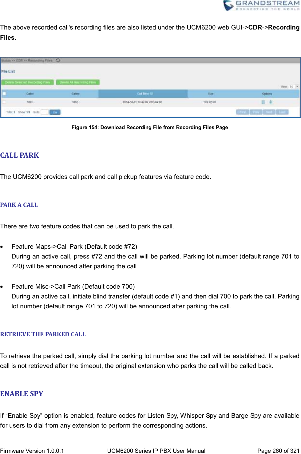  Firmware Version 1.0.0.1 UCM6200 Series IP PBX User Manual Page 260 of 321    The above recorded call&apos;s recording files are also listed under the UCM6200 web GUI-&gt;CDR-&gt;Recording Files.   Figure 154: Download Recording File from Recording Files Page  CALL PARK  The UCM6200 provides call park and call pickup features via feature code.  PARK A CALL  There are two feature codes that can be used to park the call.    Feature Maps-&gt;Call Park (Default code #72) During an active call, press #72 and the call will be parked. Parking lot number (default range 701 to 720) will be announced after parking the call.    Feature Misc-&gt;Call Park (Default code 700) During an active call, initiate blind transfer (default code #1) and then dial 700 to park the call. Parking lot number (default range 701 to 720) will be announced after parking the call.  RETRIEVE THE PARKED CALL  To retrieve the parked call, simply dial the parking lot number and the call will be established. If a parked call is not retrieved after the timeout, the original extension who parks the call will be called back.  ENABLE SPY  If “Enable Spy” option is enabled, feature codes for Listen Spy, Whisper Spy and Barge Spy are available for users to dial from any extension to perform the corresponding actions. 