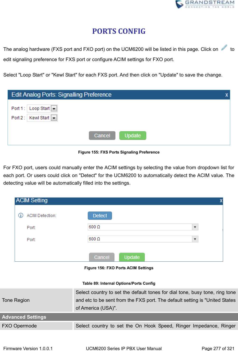  Firmware Version 1.0.0.1 UCM6200 Series IP PBX User Manual Page 277 of 321    PORTS CONFIG The analog hardware (FXS port and FXO port) on the UCM6200 will be listed in this page. Click on    to edit signaling preference for FXS port or configure ACIM settings for FXO port.  Select &quot;Loop Start&quot; or &quot;Kewl Start&quot; for each FXS port. And then click on &quot;Update&quot; to save the change.   Figure 155: FXS Ports Signaling Preference  For FXO port, users could manually enter the ACIM settings by selecting the value from dropdown list for each port. Or users could click on &quot;Detect&quot; for the UCM6200 to automatically detect the ACIM value. The detecting value will be automatically filled into the settings.   Figure 156: FXO Ports ACIM Settings  Table 89: Internal Options/Ports Config Tone Region Select country to set the default tones for dial tone, busy tone, ring tone and etc to be sent from the FXS port. The default setting is &quot;United States of America (USA)&quot;. Advanced Settings FXO Opermode Select  country  to  set  the  On  Hook  Speed,  Ringer  Impedance,  Ringer 