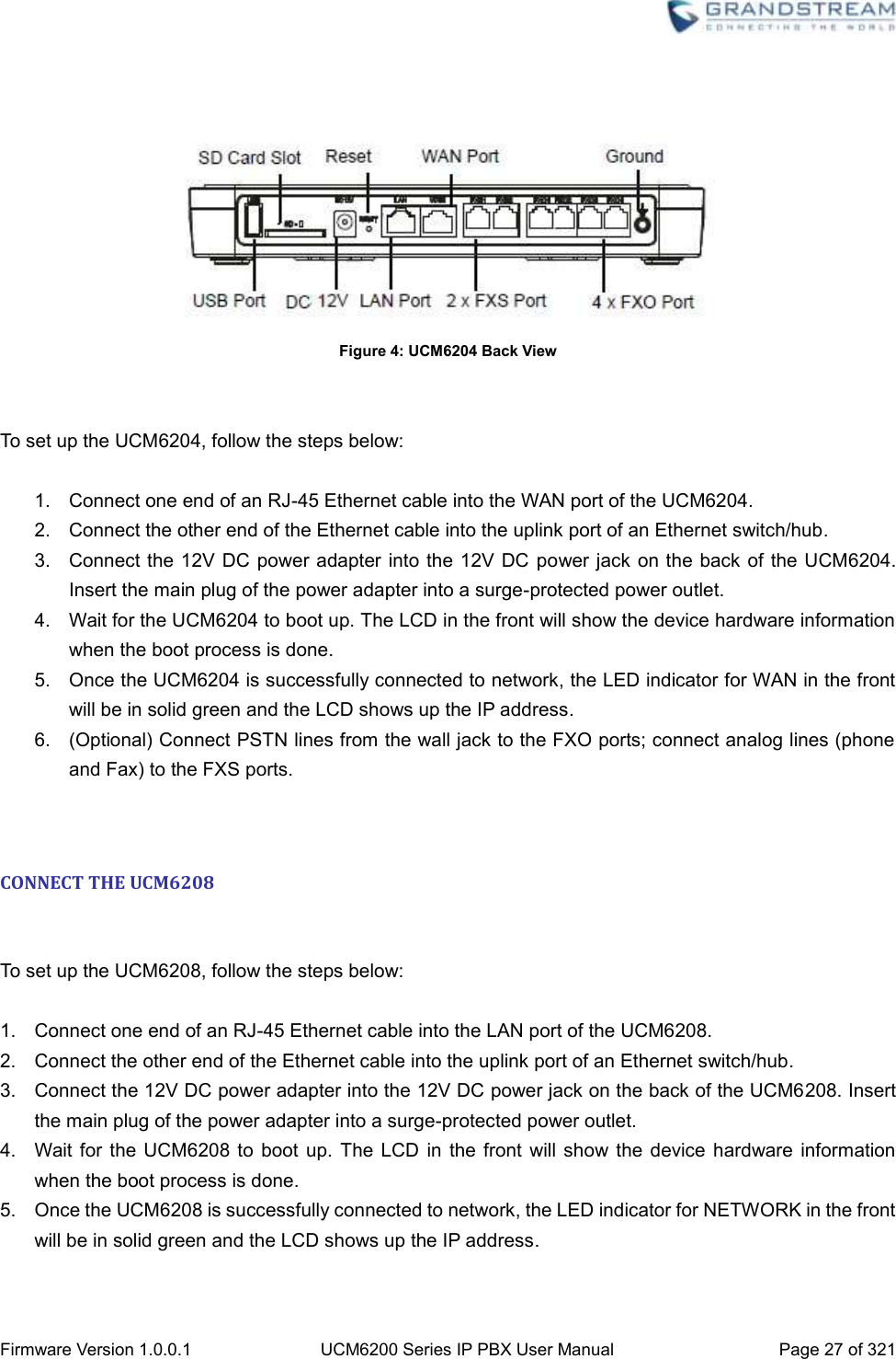  Firmware Version 1.0.0.1 UCM6200 Series IP PBX User Manual Page 27 of 321       Figure 4: UCM6204 Back View   To set up the UCM6204, follow the steps below:  1.  Connect one end of an RJ-45 Ethernet cable into the WAN port of the UCM6204. 2.  Connect the other end of the Ethernet cable into the uplink port of an Ethernet switch/hub. 3.  Connect the 12V DC  power adapter into the 12V DC  power jack on the back of the UCM6204. Insert the main plug of the power adapter into a surge-protected power outlet. 4.  Wait for the UCM6204 to boot up. The LCD in the front will show the device hardware information when the boot process is done. 5.  Once the UCM6204 is successfully connected to network, the LED indicator for WAN in the front will be in solid green and the LCD shows up the IP address. 6.  (Optional) Connect PSTN lines from the wall jack to the FXO ports; connect analog lines (phone and Fax) to the FXS ports.   CONNECT THE UCM6208  To set up the UCM6208, follow the steps below:  1.  Connect one end of an RJ-45 Ethernet cable into the LAN port of the UCM6208. 2.  Connect the other end of the Ethernet cable into the uplink port of an Ethernet switch/hub. 3.  Connect the 12V DC power adapter into the 12V DC power jack on the back of the UCM6208. Insert the main plug of the power adapter into a surge-protected power outlet. 4.  Wait for  the UCM6208 to  boot up. The  LCD in the front  will show the  device  hardware  information when the boot process is done. 5.  Once the UCM6208 is successfully connected to network, the LED indicator for NETWORK in the front will be in solid green and the LCD shows up the IP address. 