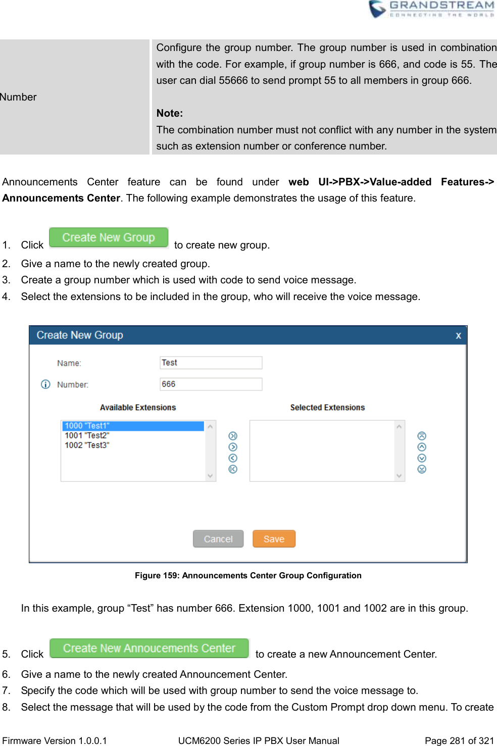  Firmware Version 1.0.0.1 UCM6200 Series IP PBX User Manual Page 281 of 321    Number Configure the group number. The group number is used in combination with the code. For example, if group number is 666, and code is 55. The user can dial 55666 to send prompt 55 to all members in group 666.  Note: The combination number must not conflict with any number in the system such as extension number or conference number.  Announcements  Center  feature  can  be  found  under  web UI-&gt;PBX-&gt;Value-added  Features-&gt; Announcements Center. The following example demonstrates the usage of this feature.  1.  Click    to create new group.   2.  Give a name to the newly created group. 3.  Create a group number which is used with code to send voice message.   4.  Select the extensions to be included in the group, who will receive the voice message.   Figure 159: Announcements Center Group Configuration  In this example, group “Test” has number 666. Extension 1000, 1001 and 1002 are in this group.    5.  Click    to create a new Announcement Center.   6.  Give a name to the newly created Announcement Center. 7.  Specify the code which will be used with group number to send the voice message to. 8.  Select the message that will be used by the code from the Custom Prompt drop down menu. To create 