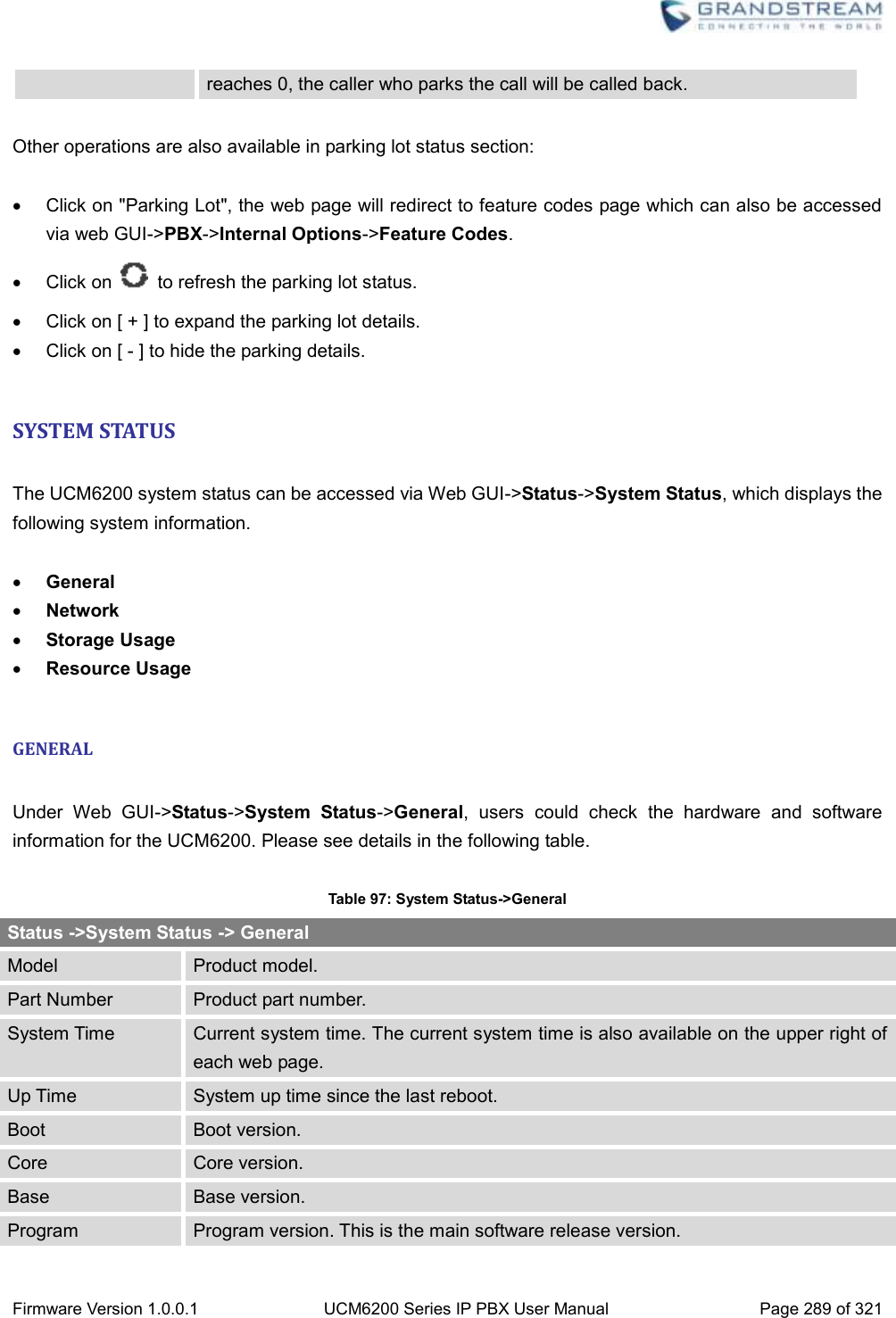  Firmware Version 1.0.0.1 UCM6200 Series IP PBX User Manual Page 289 of 321    reaches 0, the caller who parks the call will be called back.  Other operations are also available in parking lot status section:    Click on &quot;Parking Lot&quot;, the web page will redirect to feature codes page which can also be accessed via web GUI-&gt;PBX-&gt;Internal Options-&gt;Feature Codes.   Click on    to refresh the parking lot status.   Click on [ + ] to expand the parking lot details.   Click on [ - ] to hide the parking details.  SYSTEM STATUS  The UCM6200 system status can be accessed via Web GUI-&gt;Status-&gt;System Status, which displays the following system information.   General  Network  Storage Usage  Resource Usage  GENERAL  Under  Web  GUI-&gt;Status-&gt;System  Status-&gt;General,  users  could  check  the  hardware  and  software information for the UCM6200. Please see details in the following table.  Table 97: System Status-&gt;General Status -&gt;System Status -&gt; General Model Product model. Part Number Product part number. System Time Current system time. The current system time is also available on the upper right of each web page. Up Time System up time since the last reboot. Boot Boot version. Core Core version. Base Base version. Program Program version. This is the main software release version. 