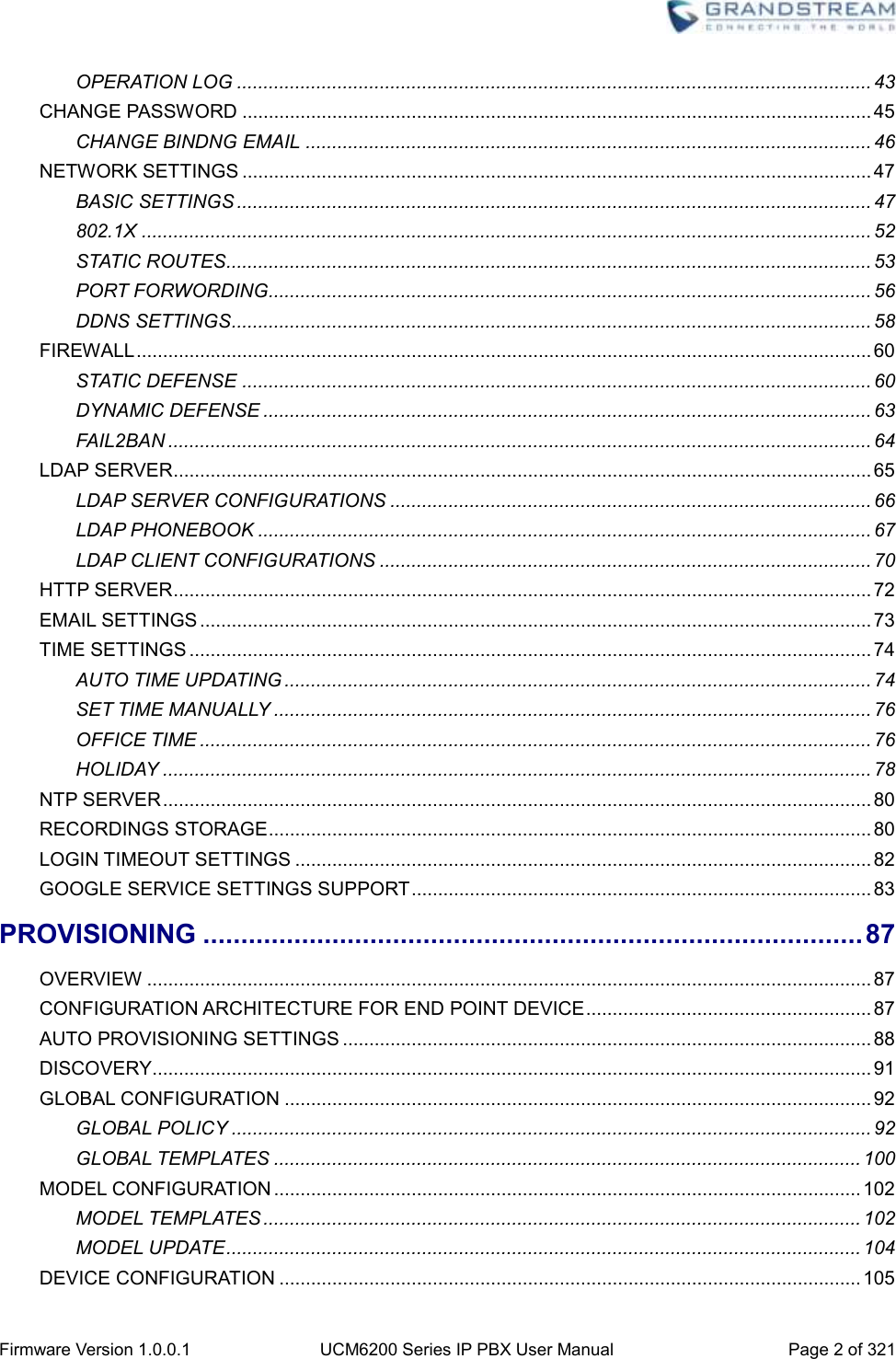  Firmware Version 1.0.0.1 UCM6200 Series IP PBX User Manual Page 2 of 321    OPERATION LOG ........................................................................................................................ 43 CHANGE PASSWORD ....................................................................................................................... 45 CHANGE BINDNG EMAIL ........................................................................................................... 46 NETWORK SETTINGS ....................................................................................................................... 47 BASIC SETTINGS ........................................................................................................................ 47 802.1X .......................................................................................................................................... 52 STATIC ROUTES.......................................................................................................................... 53 PORT FORWORDING.................................................................................................................. 56 DDNS SETTINGS ......................................................................................................................... 58 FIREWALL ........................................................................................................................................... 60 STATIC DEFENSE ....................................................................................................................... 60 DYNAMIC DEFENSE ................................................................................................................... 63 FAIL2BAN ..................................................................................................................................... 64 LDAP SERVER .................................................................................................................................... 65 LDAP SERVER CONFIGURATIONS ........................................................................................... 66 LDAP PHONEBOOK .................................................................................................................... 67 LDAP CLIENT CONFIGURATIONS ............................................................................................. 70 HTTP SERVER .................................................................................................................................... 72 EMAIL SETTINGS ............................................................................................................................... 73 TIME SETTINGS ................................................................................................................................. 74 AUTO TIME UPDATING ............................................................................................................... 74 SET TIME MANUALLY ................................................................................................................. 76 OFFICE TIME ............................................................................................................................... 76 HOLIDAY ...................................................................................................................................... 78 NTP SERVER ...................................................................................................................................... 80 RECORDINGS STORAGE .................................................................................................................. 80 LOGIN TIMEOUT SETTINGS ............................................................................................................. 82 GOOGLE SERVICE SETTINGS SUPPORT ....................................................................................... 83 PROVISIONING ....................................................................................... 87 OVERVIEW ......................................................................................................................................... 87 CONFIGURATION ARCHITECTURE FOR END POINT DEVICE ...................................................... 87 AUTO PROVISIONING SETTINGS .................................................................................................... 88 DISCOVERY ........................................................................................................................................ 91 GLOBAL CONFIGURATION ............................................................................................................... 92 GLOBAL POLICY ......................................................................................................................... 92 GLOBAL TEMPLATES ............................................................................................................... 100 MODEL CONFIGURATION ............................................................................................................... 102 MODEL TEMPLATES ................................................................................................................. 102 MODEL UPDATE ........................................................................................................................ 104 DEVICE CONFIGURATION .............................................................................................................. 105 