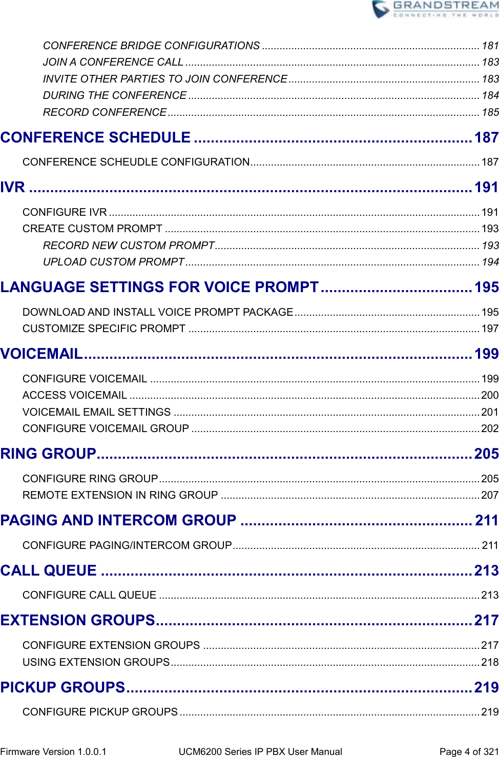  Firmware Version 1.0.0.1 UCM6200 Series IP PBX User Manual Page 4 of 321    CONFERENCE BRIDGE CONFIGURATIONS .......................................................................... 181 JOIN A CONFERENCE CALL .................................................................................................... 183 INVITE OTHER PARTIES TO JOIN CONFERENCE ................................................................. 183 DURING THE CONFERENCE ................................................................................................... 184 RECORD CONFERENCE .......................................................................................................... 185 CONFERENCE SCHEDULE .................................................................. 187 CONFERENCE SCHEUDLE CONFIGURATION .............................................................................. 187 IVR ......................................................................................................... 191 CONFIGURE IVR .............................................................................................................................. 191 CREATE CUSTOM PROMPT ........................................................................................................... 193 RECORD NEW CUSTOM PROMPT .......................................................................................... 193 UPLOAD CUSTOM PROMPT .................................................................................................... 194 LANGUAGE SETTINGS FOR VOICE PROMPT .................................... 195 DOWNLOAD AND INSTALL VOICE PROMPT PACKAGE ............................................................... 195 CUSTOMIZE SPECIFIC PROMPT ................................................................................................... 197 VOICEMAIL ............................................................................................ 199 CONFIGURE VOICEMAIL ................................................................................................................ 199 ACCESS VOICEMAIL ....................................................................................................................... 200 VOICEMAIL EMAIL SETTINGS ........................................................................................................ 201 CONFIGURE VOICEMAIL GROUP .................................................................................................. 202 RING GROUP ......................................................................................... 205 CONFIGURE RING GROUP ............................................................................................................. 205 REMOTE EXTENSION IN RING GROUP ........................................................................................ 207 PAGING AND INTERCOM GROUP ....................................................... 211 CONFIGURE PAGING/INTERCOM GROUP .................................................................................... 211 CALL QUEUE ........................................................................................ 213 CONFIGURE CALL QUEUE ............................................................................................................. 213 EXTENSION GROUPS ........................................................................... 217 CONFIGURE EXTENSION GROUPS .............................................................................................. 217 USING EXTENSION GROUPS ......................................................................................................... 218 PICKUP GROUPS .................................................................................. 219 CONFIGURE PICKUP GROUPS ...................................................................................................... 219 