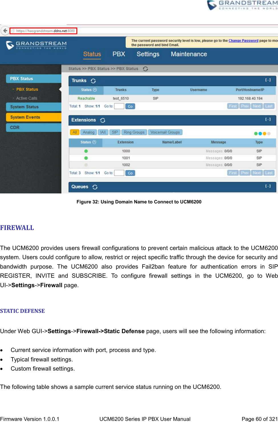  Firmware Version 1.0.0.1 UCM6200 Series IP PBX User Manual Page 60 of 321     Figure 32: Using Domain Name to Connect to UCM6200  FIREWALL  The UCM6200 provides users firewall configurations to prevent certain malicious attack to the UCM6200 system. Users could configure to allow, restrict or reject specific traffic through the device for security and bandwidth  purpose.  The  UCM6200  also  provides  Fail2ban  feature  for  authentication  errors  in  SIP REGISTER,  INVITE  and  SUBSCRIBE.  To  configure  firewall  settings  in  the  UCM6200,  go  to  Web UI-&gt;Settings-&gt;Firewall page.  STATIC DEFENSE  Under Web GUI-&gt;Settings-&gt;Firewall-&gt;Static Defense page, users will see the following information:    Current service information with port, process and type.   Typical firewall settings.   Custom firewall settings.  The following table shows a sample current service status running on the UCM6200.  