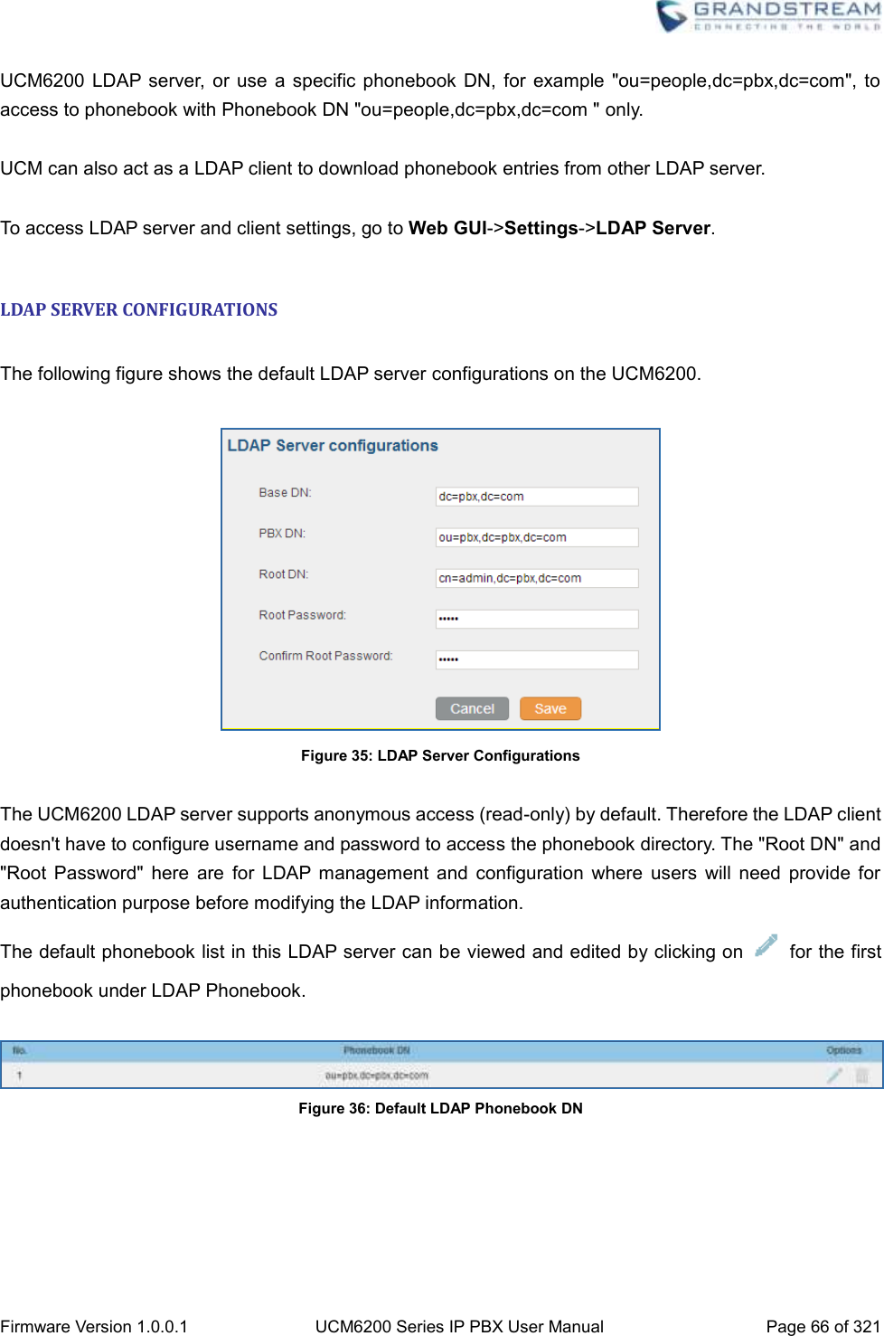  Firmware Version 1.0.0.1 UCM6200 Series IP PBX User Manual Page 66 of 321    UCM6200  LDAP server, or  use a specific phonebook  DN,  for  example  &quot;ou=people,dc=pbx,dc=com&quot;, to access to phonebook with Phonebook DN &quot;ou=people,dc=pbx,dc=com &quot; only.  UCM can also act as a LDAP client to download phonebook entries from other LDAP server.  To access LDAP server and client settings, go to Web GUI-&gt;Settings-&gt;LDAP Server.  LDAP SERVER CONFIGURATIONS  The following figure shows the default LDAP server configurations on the UCM6200.   Figure 35: LDAP Server Configurations  The UCM6200 LDAP server supports anonymous access (read-only) by default. Therefore the LDAP client doesn&apos;t have to configure username and password to access the phonebook directory. The &quot;Root DN&quot; and &quot;Root  Password&quot;  here  are  for  LDAP management  and  configuration  where  users  will  need  provide  for authentication purpose before modifying the LDAP information. The default phonebook list in this LDAP server can be viewed and edited by clicking on    for the first phonebook under LDAP Phonebook.   Figure 36: Default LDAP Phonebook DN  