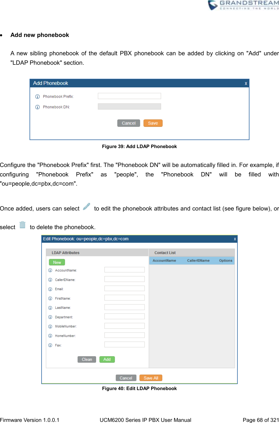  Firmware Version 1.0.0.1 UCM6200 Series IP PBX User Manual Page 68 of 321      Add new phonebook  A  new  sibling  phonebook  of  the  default  PBX  phonebook  can  be  added  by clicking  on  &quot;Add&quot;  under &quot;LDAP Phonebook&quot; section.   Figure 39: Add LDAP Phonebook  Configure the &quot;Phonebook Prefix&quot; first. The &quot;Phonebook DN&quot; will be automatically filled in. For example, if configuring  &quot;Phonebook  Prefix&quot;  as  &quot;people&quot;,  the  &quot;Phonebook  DN&quot;  will  be  filled  with &quot;ou=people,dc=pbx,dc=com&quot;.  Once added, users can select    to edit the phonebook attributes and contact list (see figure below), or select    to delete the phonebook.  Figure 40: Edit LDAP Phonebook  