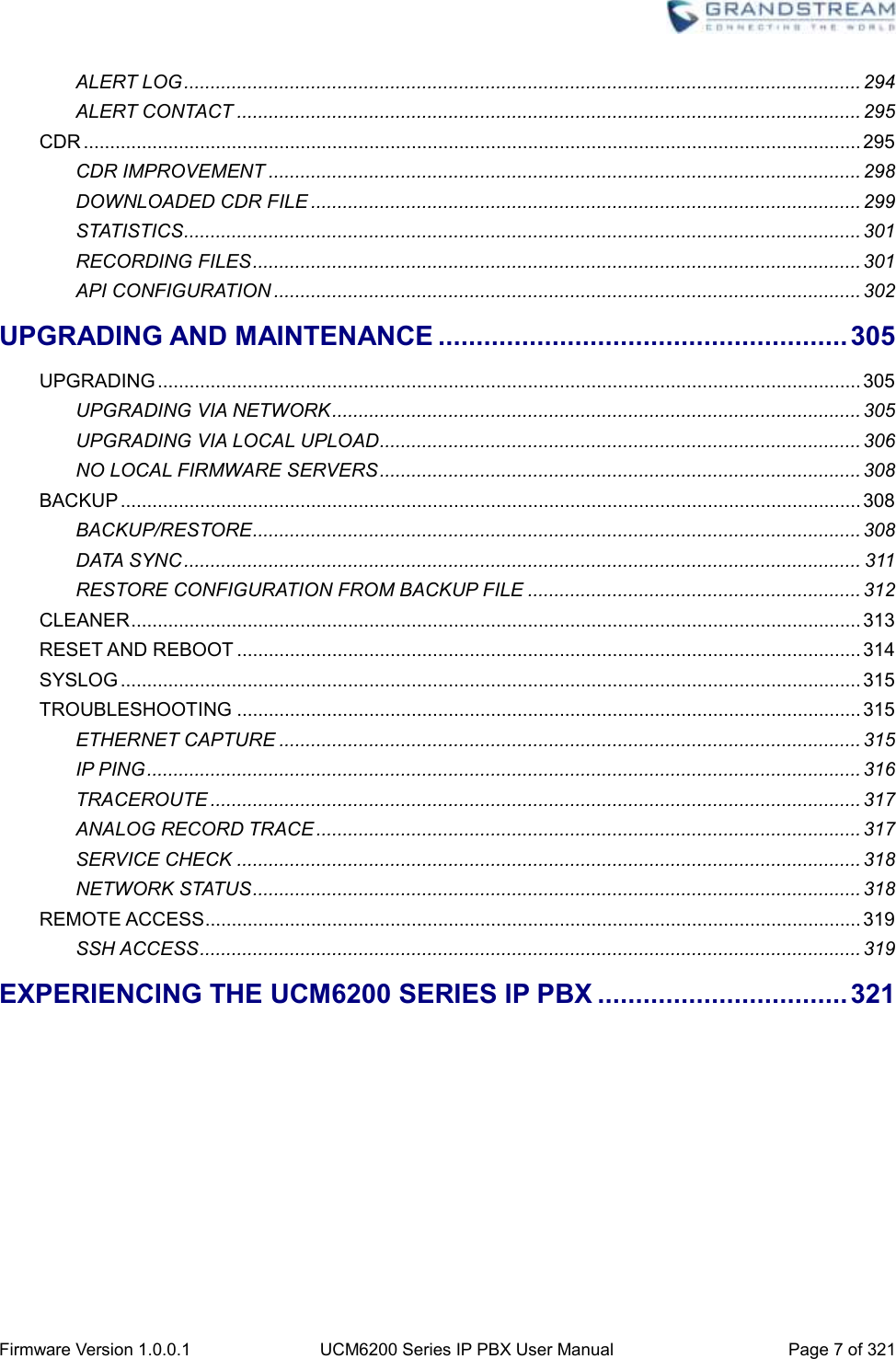  Firmware Version 1.0.0.1 UCM6200 Series IP PBX User Manual Page 7 of 321    ALERT LOG ................................................................................................................................ 294 ALERT CONTACT ...................................................................................................................... 295 CDR ................................................................................................................................................... 295 CDR IMPROVEMENT ................................................................................................................ 298 DOWNLOADED CDR FILE ........................................................................................................ 299 STATISTICS ................................................................................................................................ 301 RECORDING FILES ................................................................................................................... 301 API CONFIGURATION ............................................................................................................... 302 UPGRADING AND MAINTENANCE ...................................................... 305 UPGRADING ..................................................................................................................................... 305 UPGRADING VIA NETWORK .................................................................................................... 305 UPGRADING VIA LOCAL UPLOAD ........................................................................................... 306 NO LOCAL FIRMWARE SERVERS ........................................................................................... 308 BACKUP ............................................................................................................................................ 308 BACKUP/RESTORE ................................................................................................................... 308 DATA SYNC ................................................................................................................................ 311 RESTORE CONFIGURATION FROM BACKUP FILE ............................................................... 312 CLEANER .......................................................................................................................................... 313 RESET AND REBOOT ...................................................................................................................... 314 SYSLOG ............................................................................................................................................ 315 TROUBLESHOOTING ...................................................................................................................... 315 ETHERNET CAPTURE .............................................................................................................. 315 IP PING ....................................................................................................................................... 316 TRACEROUTE ........................................................................................................................... 317 ANALOG RECORD TRACE ....................................................................................................... 317 SERVICE CHECK ...................................................................................................................... 318 NETWORK STATUS ................................................................................................................... 318 REMOTE ACCESS ............................................................................................................................ 319 SSH ACCESS ............................................................................................................................. 319 EXPERIENCING THE UCM6200 SERIES IP PBX ................................. 321    