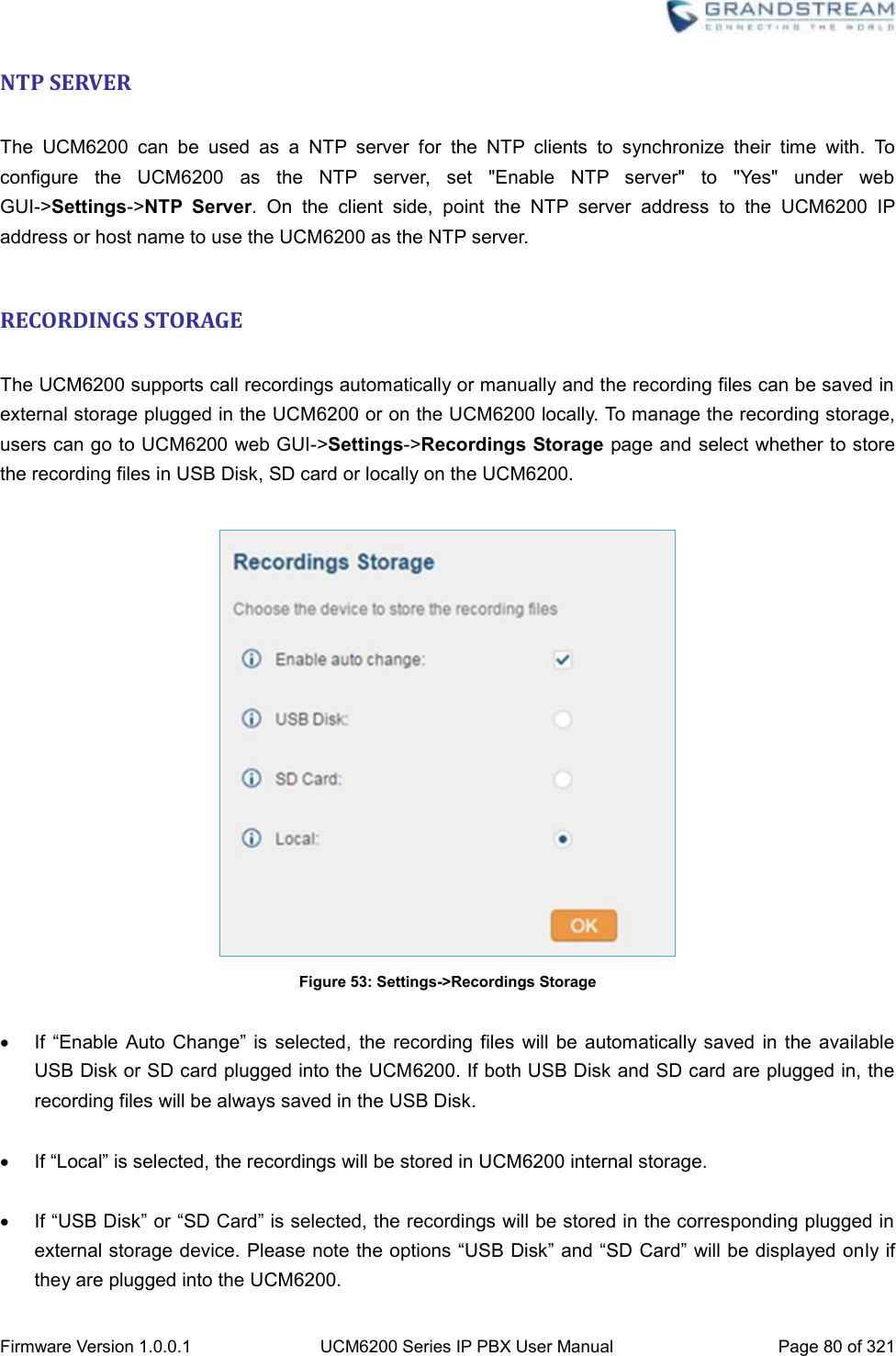  Firmware Version 1.0.0.1 UCM6200 Series IP PBX User Manual Page 80 of 321    NTP SERVER  The  UCM6200  can  be  used  as  a  NTP  server  for  the  NTP  clients  to  synchronize  their  time  with.  To configure  the  UCM6200  as  the  NTP  server,  set  &quot;Enable  NTP  server&quot;  to  &quot;Yes&quot;  under  web GUI-&gt;Settings-&gt;NTP  Server.  On  the  client  side,  point  the  NTP  server  address  to  the  UCM6200  IP address or host name to use the UCM6200 as the NTP server.  RECORDINGS STORAGE  The UCM6200 supports call recordings automatically or manually and the recording files can be saved in external storage plugged in the UCM6200 or on the UCM6200 locally. To manage the recording storage, users can go to UCM6200 web GUI-&gt;Settings-&gt;Recordings Storage page and select whether to store the recording files in USB Disk, SD card or locally on the UCM6200.   Figure 53: Settings-&gt;Recordings Storage   If  “Enable Auto  Change”  is selected,  the recording files  will be  automatically saved  in the  available USB Disk or SD card plugged into the UCM6200. If both USB Disk and SD card are plugged in, the recording files will be always saved in the USB Disk.   If “Local” is selected, the recordings will be stored in UCM6200 internal storage.   If “USB Disk” or “SD Card” is selected, the recordings will be stored in the corresponding plugged in external storage device. Please note the options “USB Disk” and “SD Card” will be displayed only if they are plugged into the UCM6200. 