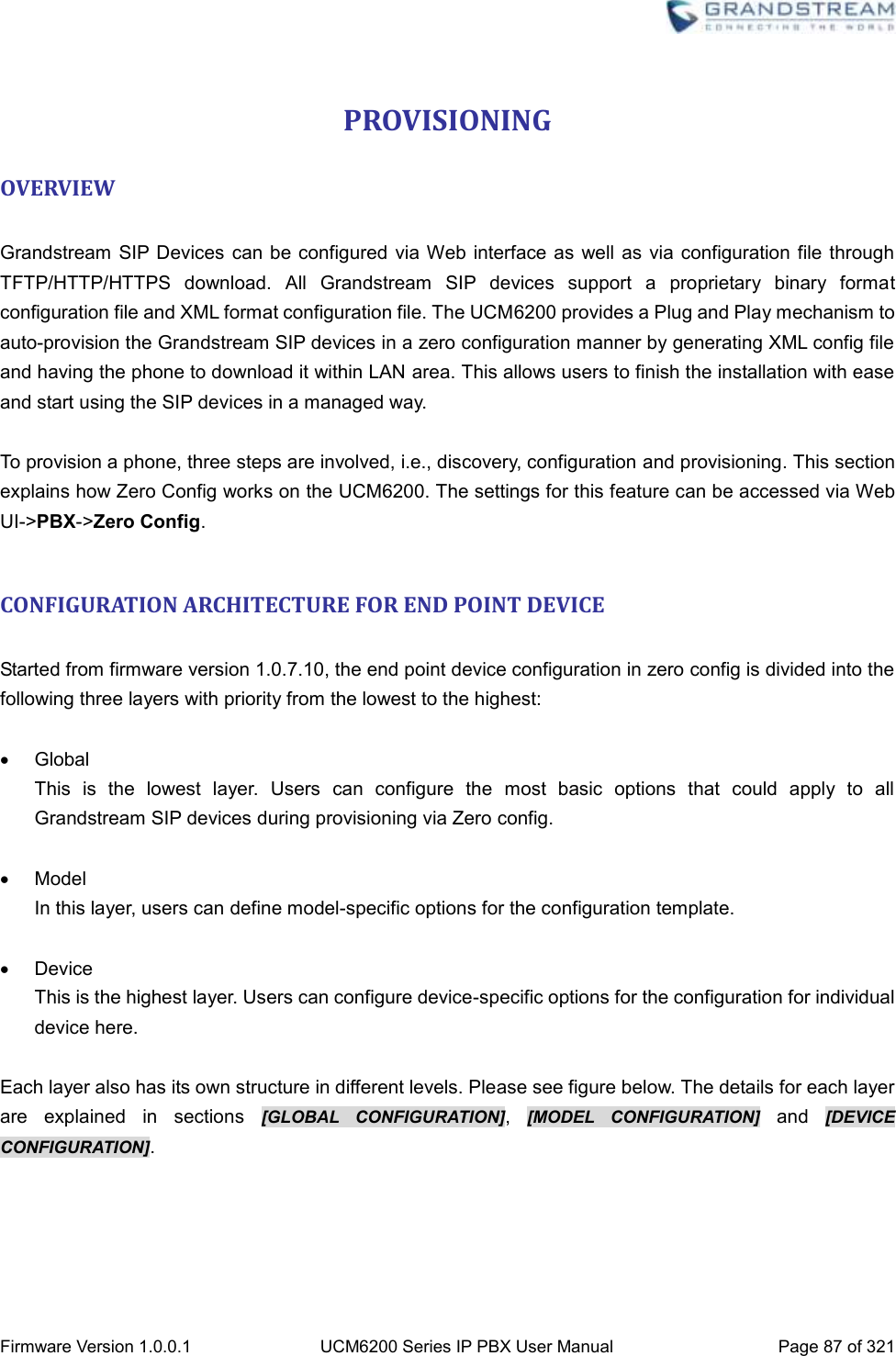  Firmware Version 1.0.0.1 UCM6200 Series IP PBX User Manual Page 87 of 321    PROVISIONING OVERVIEW  Grandstream  SIP Devices  can be configured  via Web interface as well  as via configuration file through TFTP/HTTP/HTTPS  download.  All  Grandstream  SIP  devices  support  a  proprietary  binary  format configuration file and XML format configuration file. The UCM6200 provides a Plug and Play mechanism to auto-provision the Grandstream SIP devices in a zero configuration manner by generating XML config file and having the phone to download it within LAN area. This allows users to finish the installation with ease and start using the SIP devices in a managed way.  To provision a phone, three steps are involved, i.e., discovery, configuration and provisioning. This section explains how Zero Config works on the UCM6200. The settings for this feature can be accessed via Web UI-&gt;PBX-&gt;Zero Config.  CONFIGURATION ARCHITECTURE FOR END POINT DEVICE  Started from firmware version 1.0.7.10, the end point device configuration in zero config is divided into the following three layers with priority from the lowest to the highest:    Global This  is  the  lowest  layer.  Users  can  configure  the  most  basic  options  that  could  apply  to  all Grandstream SIP devices during provisioning via Zero config.    Model In this layer, users can define model-specific options for the configuration template.    Device   This is the highest layer. Users can configure device-specific options for the configuration for individual device here.  Each layer also has its own structure in different levels. Please see figure below. The details for each layer are  explained  in  sections  [GLOBAL  CONFIGURATION],  [MODEL  CONFIGURATION]  and  [DEVICE CONFIGURATION]. 