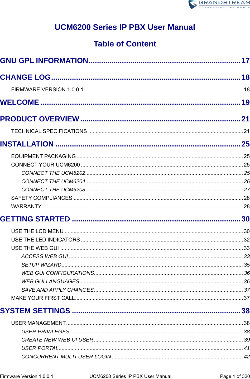  Firmware Version 1.0.0.1  UCM6200 Series IP PBX User Manual  Page 1 of 320 UCM6200 Series IP PBX User Manual Table of Content GNU GPL INFORMATION ......................................................................... 17CHANGE LOG ........................................................................................... 18FIRMWARE VERSION 1.0.0.1 ............................................................................................................ 18WELCOME ................................................................................................ 19PRODUCT OVERVIEW ............................................................................. 21TECHNICAL SPECIFICATIONS ......................................................................................................... 21INSTALLATION ......................................................................................... 25EQUIPMENT PACKAGING ................................................................................................................. 25CONNECT YOUR UCM6200 .............................................................................................................. 25CONNECT THE UCM6202 ........................................................................................................... 25CONNECT THE UCM6204 ........................................................................................................... 26CONNECT THE UCM6208 ........................................................................................................... 27SAFETY COMPLIANCES ................................................................................................................... 28WARRANTY ........................................................................................................................................ 28GETTING STARTED ................................................................................. 30USE THE LCD MENU ......................................................................................................................... 30USE THE LED INDICATORS .............................................................................................................. 32USE THE WEB GUI ............................................................................................................................ 33ACCESS WEB GUI ...................................................................................................................... 33SETUP WIZARD ........................................................................................................................... 35WEB GUI CONFIGURATIONS ..................................................................................................... 36WEB GUI LANGUAGES ............................................................................................................... 36SAVE AND APPLY CHANGES ..................................................................................................... 37MAKE YOUR FIRST CALL .................................................................................................................. 37SYSTEM SETTINGS ................................................................................. 38USER MANAGEMENT ........................................................................................................................ 38USER PRIVILEGES ..................................................................................................................... 38CREATE NEW WEB UI USER ..................................................................................................... 39USER PORTAL ............................................................................................................................. 41CONCURRENT MULTI-USER LOGIN ......................................................................................... 42