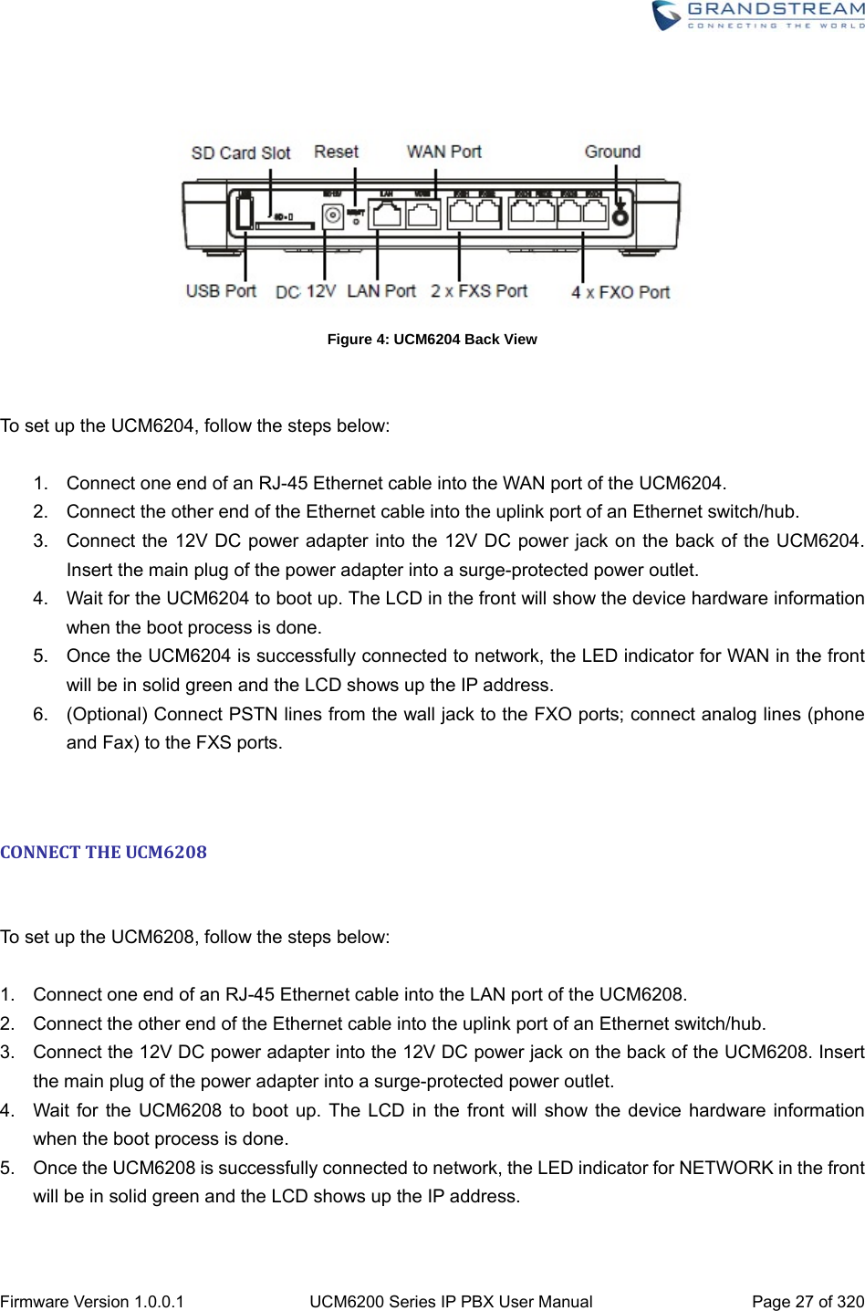  Firmware Version 1.0.0.1  UCM6200 Series IP PBX User Manual  Page 27 of 320    Figure 4: UCM6204 Back View   To set up the UCM6204, follow the steps below:  1.  Connect one end of an RJ-45 Ethernet cable into the WAN port of the UCM6204. 2.  Connect the other end of the Ethernet cable into the uplink port of an Ethernet switch/hub. 3.  Connect the 12V DC power adapter into the 12V DC power jack on the back of the UCM6204. Insert the main plug of the power adapter into a surge-protected power outlet. 4.  Wait for the UCM6204 to boot up. The LCD in the front will show the device hardware information when the boot process is done. 5.  Once the UCM6204 is successfully connected to network, the LED indicator for WAN in the front will be in solid green and the LCD shows up the IP address. 6.  (Optional) Connect PSTN lines from the wall jack to the FXO ports; connect analog lines (phone and Fax) to the FXS ports.   CONNECTTHEUCM6208 To set up the UCM6208, follow the steps below:  1.  Connect one end of an RJ-45 Ethernet cable into the LAN port of the UCM6208. 2.  Connect the other end of the Ethernet cable into the uplink port of an Ethernet switch/hub. 3.  Connect the 12V DC power adapter into the 12V DC power jack on the back of the UCM6208. Insert the main plug of the power adapter into a surge-protected power outlet. 4.  Wait for the UCM6208 to boot up. The LCD in the front will show the device hardware information when the boot process is done. 5.  Once the UCM6208 is successfully connected to network, the LED indicator for NETWORK in the front will be in solid green and the LCD shows up the IP address. 