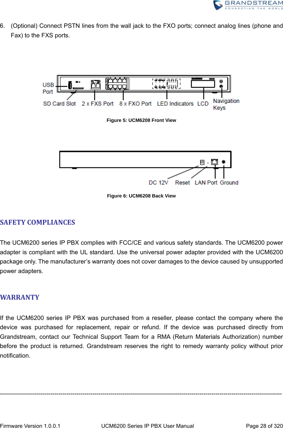  Firmware Version 1.0.0.1  UCM6200 Series IP PBX User Manual  Page 28 of 320 6.  (Optional) Connect PSTN lines from the wall jack to the FXO ports; connect analog lines (phone and Fax) to the FXS ports.     Figure 5: UCM6208 Front View     Figure 6: UCM6208 Back View  SAFETYCOMPLIANCES The UCM6200 series IP PBX complies with FCC/CE and various safety standards. The UCM6200 power adapter is compliant with the UL standard. Use the universal power adapter provided with the UCM6200 package only. The manufacturer’s warranty does not cover damages to the device caused by unsupported power adapters.  WARRANTY If the UCM6200 series IP PBX was purchased from a reseller, please contact the company where the device was purchased for replacement, repair or refund. If the device was purchased directly from Grandstream, contact our Technical Support Team for a RMA (Return Materials Authorization) number before the product is returned. Grandstream reserves the right to remedy warranty policy without prior notification.    -------------------------------------------------------------------------------------------------------------------------------------------- 