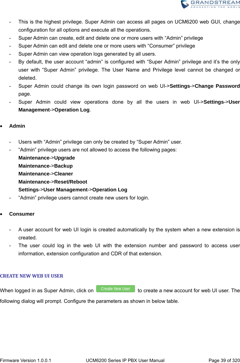 Firmware Version 1.0.0.1  UCM6200 Series IP PBX User Manual  Page 39 of 320 -  This is the highest privilege. Super Admin can access all pages on UCM6200 web GUI, change configuration for all options and execute all the operations. -  Super Admin can create, edit and delete one or more users with “Admin” privilege -  Super Admin can edit and delete one or more users with “Consumer” privilege -  Super Admin can view operation logs generated by all users. -  By default, the user account “admin” is configured with “Super Admin” privilege and it’s the only user with “Super Admin” privilege. The User Name and Privilege level cannot be changed or deleted. -  Super Admin could change its own login password on web UI-&gt;Settings-&gt;Change Password page. -  Super Admin could view operations done by all the users in web UI-&gt;Settings-&gt;User Management-&gt;Operation Log.   Admin  -  Users with “Admin” privilege can only be created by “Super Admin” user. -  “Admin” privilege users are not allowed to access the following pages: Maintenance-&gt;Upgrade Maintenance-&gt;Backup Maintenance-&gt;Cleaner Maintenance-&gt;Reset/Reboot Settings-&gt;User Management-&gt;Operation Log -  “Admin” privilege users cannot create new users for login.     Consumer  -  A user account for web UI login is created automatically by the system when a new extension is created. -  The user could log in the web UI with the extension number and password to access user information, extension configuration and CDR of that extension.  CREATENEWWEBUIUSERWhen logged in as Super Admin, click on    to create a new account for web UI user. The following dialog will prompt. Configure the parameters as shown in below table. 