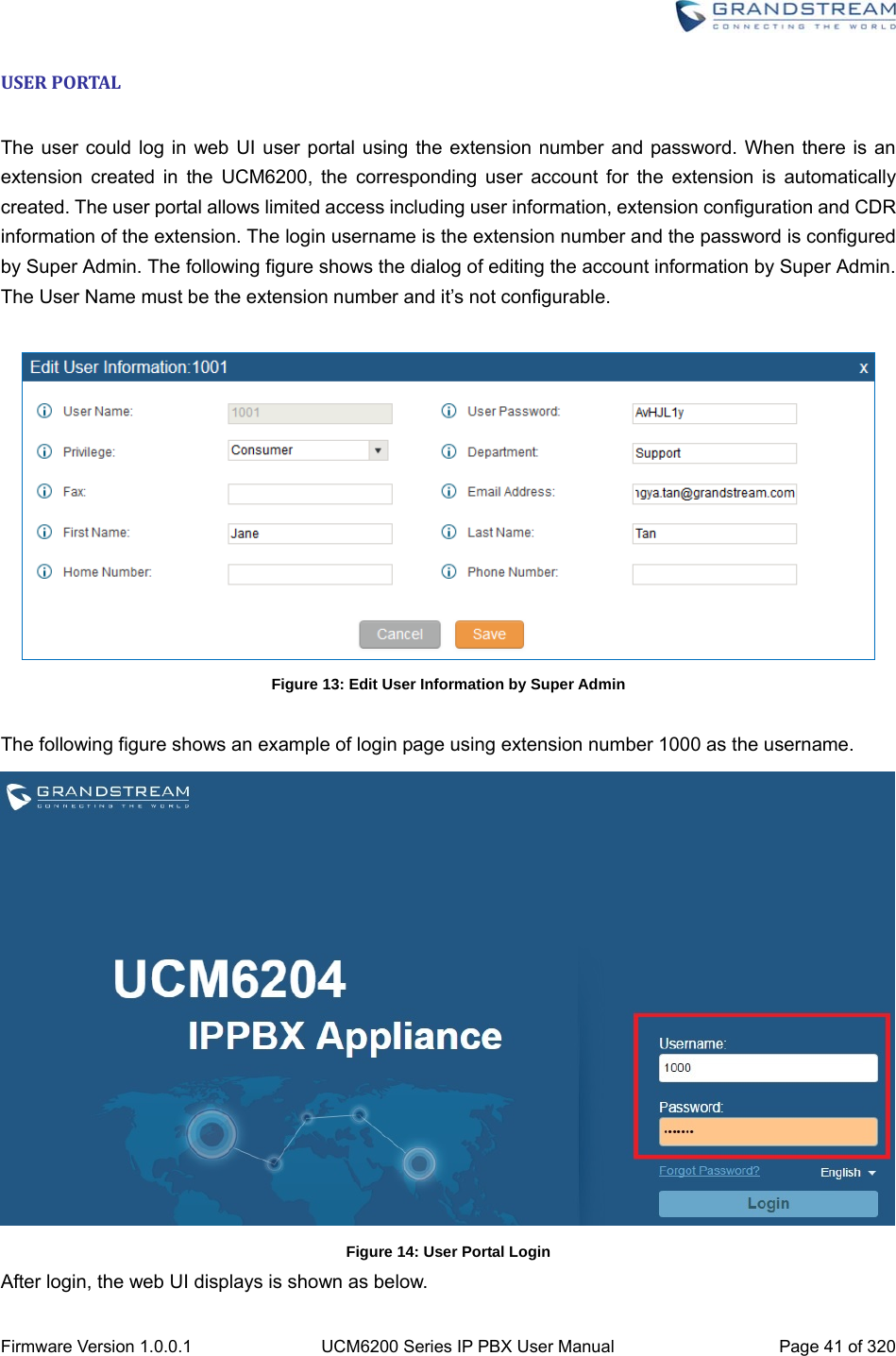  Firmware Version 1.0.0.1  UCM6200 Series IP PBX User Manual  Page 41 of 320 USERPORTAL The user could log in web UI user portal using the extension number and password. When there is an extension created in the UCM6200, the corresponding user account for the extension is automatically created. The user portal allows limited access including user information, extension configuration and CDR information of the extension. The login username is the extension number and the password is configured by Super Admin. The following figure shows the dialog of editing the account information by Super Admin. The User Name must be the extension number and it’s not configurable.   Figure 13: Edit User Information by Super Admin  The following figure shows an example of login page using extension number 1000 as the username.  Figure 14: User Portal Login After login, the web UI displays is shown as below. 