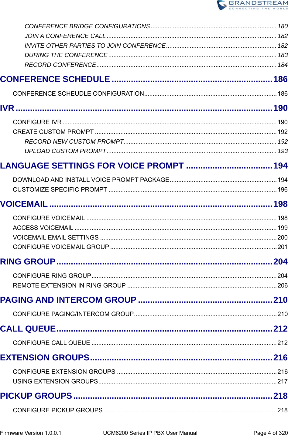  Firmware Version 1.0.0.1  UCM6200 Series IP PBX User Manual  Page 4 of 320 CONFERENCE BRIDGE CONFIGURATIONS .......................................................................... 180JOIN A CONFERENCE CALL .................................................................................................... 182INVITE OTHER PARTIES TO JOIN CONFERENCE ................................................................. 182DURING THE CONFERENCE ................................................................................................... 183RECORD CONFERENCE .......................................................................................................... 184CONFERENCE SCHEDULE ................................................................... 186CONFERENCE SCHEUDLE CONFIGURATION .............................................................................. 186IVR ........................................................................................................... 190CONFIGURE IVR .............................................................................................................................. 190CREATE CUSTOM PROMPT ........................................................................................................... 192RECORD NEW CUSTOM PROMPT .......................................................................................... 192UPLOAD CUSTOM PROMPT .................................................................................................... 193LANGUAGE SETTINGS FOR VOICE PROMPT .................................... 194DOWNLOAD AND INSTALL VOICE PROMPT PACKAGE ............................................................... 194CUSTOMIZE SPECIFIC PROMPT ................................................................................................... 196VOICEMAIL ............................................................................................. 198CONFIGURE VOICEMAIL ................................................................................................................ 198ACCESS VOICEMAIL ....................................................................................................................... 199VOICEMAIL EMAIL SETTINGS ........................................................................................................ 200CONFIGURE VOICEMAIL GROUP .................................................................................................. 201RING GROUP .......................................................................................... 204CONFIGURE RING GROUP ............................................................................................................. 204REMOTE EXTENSION IN RING GROUP ........................................................................................ 206PAGING AND INTERCOM GROUP ........................................................ 210CONFIGURE PAGING/INTERCOM GROUP .................................................................................... 210CALL QUEUE .......................................................................................... 212CONFIGURE CALL QUEUE ............................................................................................................. 212EXTENSION GROUPS ............................................................................ 216CONFIGURE EXTENSION GROUPS .............................................................................................. 216USING EXTENSION GROUPS ......................................................................................................... 217PICKUP GROUPS ................................................................................... 218CONFIGURE PICKUP GROUPS ...................................................................................................... 218