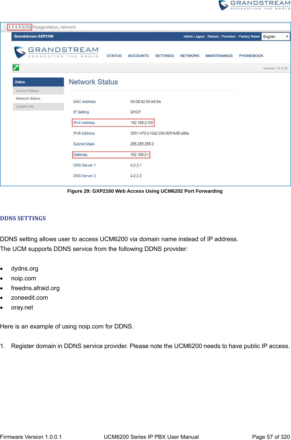  Firmware Version 1.0.0.1  UCM6200 Series IP PBX User Manual  Page 57 of 320  Figure 29: GXP2160 Web Access Using UCM6202 Port Forwarding  DDNSSETTINGS DDNS setting allows user to access UCM6200 via domain name instead of IP address.   The UCM supports DDNS service from the following DDNS provider:   dydns.org  noip.com  freedns.afraid.org  zoneedit.com  oray.net  Here is an example of using noip.com for DDNS.  1.  Register domain in DDNS service provider. Please note the UCM6200 needs to have public IP access. 