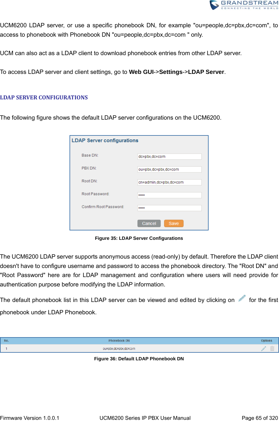  Firmware Version 1.0.0.1  UCM6200 Series IP PBX User Manual  Page 65 of 320 UCM6200 LDAP server, or use a specific phonebook DN, for example &quot;ou=people,dc=pbx,dc=com&quot;, to access to phonebook with Phonebook DN &quot;ou=people,dc=pbx,dc=com &quot; only.  UCM can also act as a LDAP client to download phonebook entries from other LDAP server.  To access LDAP server and client settings, go to Web GUI-&gt;Settings-&gt;LDAP Server.  LDAPSERVERCONFIGURATIONS The following figure shows the default LDAP server configurations on the UCM6200.   Figure 35: LDAP Server Configurations  The UCM6200 LDAP server supports anonymous access (read-only) by default. Therefore the LDAP client doesn&apos;t have to configure username and password to access the phonebook directory. The &quot;Root DN&quot; and &quot;Root Password&quot; here are for LDAP management and configuration where users will need provide for authentication purpose before modifying the LDAP information. The default phonebook list in this LDAP server can be viewed and edited by clicking on   for the first phonebook under LDAP Phonebook.   Figure 36: Default LDAP Phonebook DN  