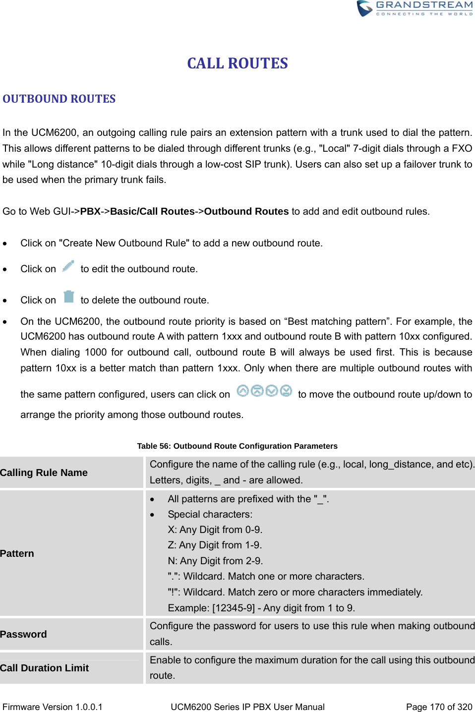  Firmware Version 1.0.0.1  UCM6200 Series IP PBX User Manual  Page 170 of 320 CALLROUTESOUTBOUNDROUTES In the UCM6200, an outgoing calling rule pairs an extension pattern with a trunk used to dial the pattern. This allows different patterns to be dialed through different trunks (e.g., &quot;Local&quot; 7-digit dials through a FXO while &quot;Long distance&quot; 10-digit dials through a low-cost SIP trunk). Users can also set up a failover trunk to be used when the primary trunk fails.  Go to Web GUI-&gt;PBX-&gt;Basic/Call Routes-&gt;Outbound Routes to add and edit outbound rules.    Click on &quot;Create New Outbound Rule&quot; to add a new outbound route.  Click on    to edit the outbound route.  Click on    to delete the outbound route.   On the UCM6200, the outbound route priority is based on “Best matching pattern”. For example, the UCM6200 has outbound route A with pattern 1xxx and outbound route B with pattern 10xx configured. When dialing 1000 for outbound call, outbound route B will always be used first. This is because pattern 10xx is a better match than pattern 1xxx. Only when there are multiple outbound routes with the same pattern configured, users can click on    to move the outbound route up/down to arrange the priority among those outbound routes.  Table 56: Outbound Route Configuration Parameters Calling Rule Name  Configure the name of the calling rule (e.g., local, long_distance, and etc). Letters, digits, _ and - are allowed. Pattern   All patterns are prefixed with the &quot;_&quot;.  Special characters:  X: Any Digit from 0-9. Z: Any Digit from 1-9. N: Any Digit from 2-9. &quot;.&quot;: Wildcard. Match one or more characters. &quot;!&quot;: Wildcard. Match zero or more characters immediately. Example: [12345-9] - Any digit from 1 to 9. Password  Configure the password for users to use this rule when making outbound calls. Call Duration Limit  Enable to configure the maximum duration for the call using this outbound route. 