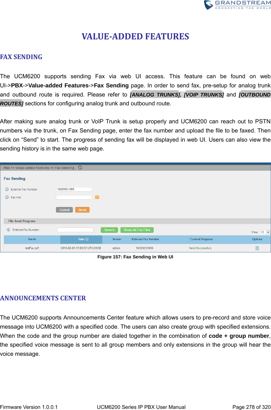  Firmware Version 1.0.0.1  UCM6200 Series IP PBX User Manual  Page 278 of 320 VALUE‐ADDEDFEATURESFAXSENDING The UCM6200 supports sending Fax via web UI access. This feature can be found on web UI-&gt;PBX-&gt;Value-added Features-&gt;Fax Sending page. In order to send fax, pre-setup for analog trunk and outbound route is required. Please refer to [ANALOG TRUNKS], [VOIP TRUNKS] and [OUTBOUND ROUTES] sections for configuring analog trunk and outbound route.  After making sure analog trunk or VoIP Trunk is setup properly and UCM6200 can reach out to PSTN numbers via the trunk, on Fax Sending page, enter the fax number and upload the file to be faxed. Then click on “Send” to start. The progress of sending fax will be displayed in web UI. Users can also view the sending history is in the same web page.   Figure 157: Fax Sending in Web UI   ANNOUNCEMENTSCENTER The UCM6200 supports Announcements Center feature which allows users to pre-record and store voice message into UCM6200 with a specified code. The users can also create group with specified extensions. When the code and the group number are dialed together in the combination of code + group number, the specified voice message is sent to all group members and only extensions in the group will hear the voice message.     